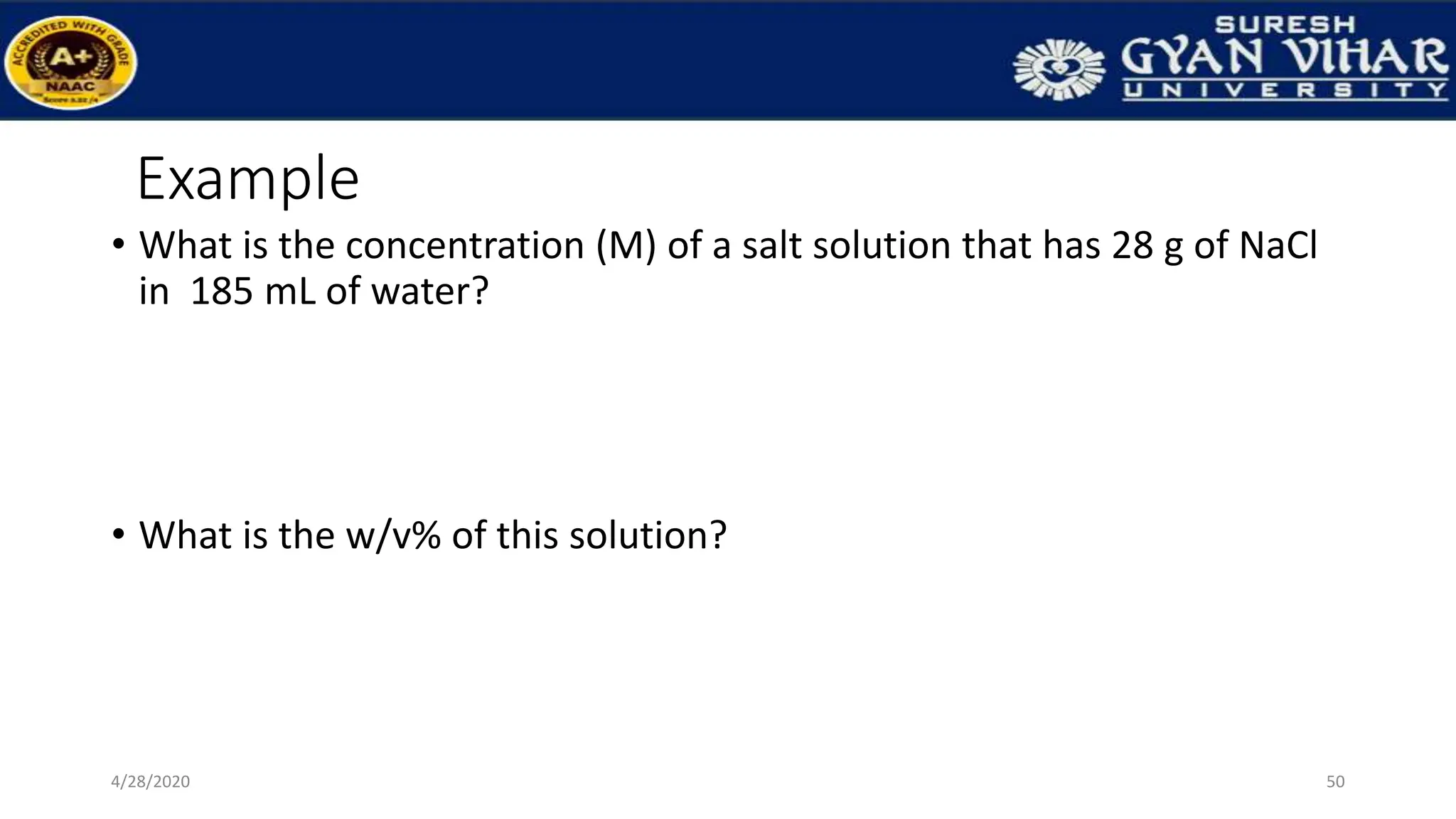 Example
• What is the concentration (M) of a salt solution that has 28 g of NaCl
in 185 mL of water?
• What is the w/v% of this solution?
50
4/28/2020
 