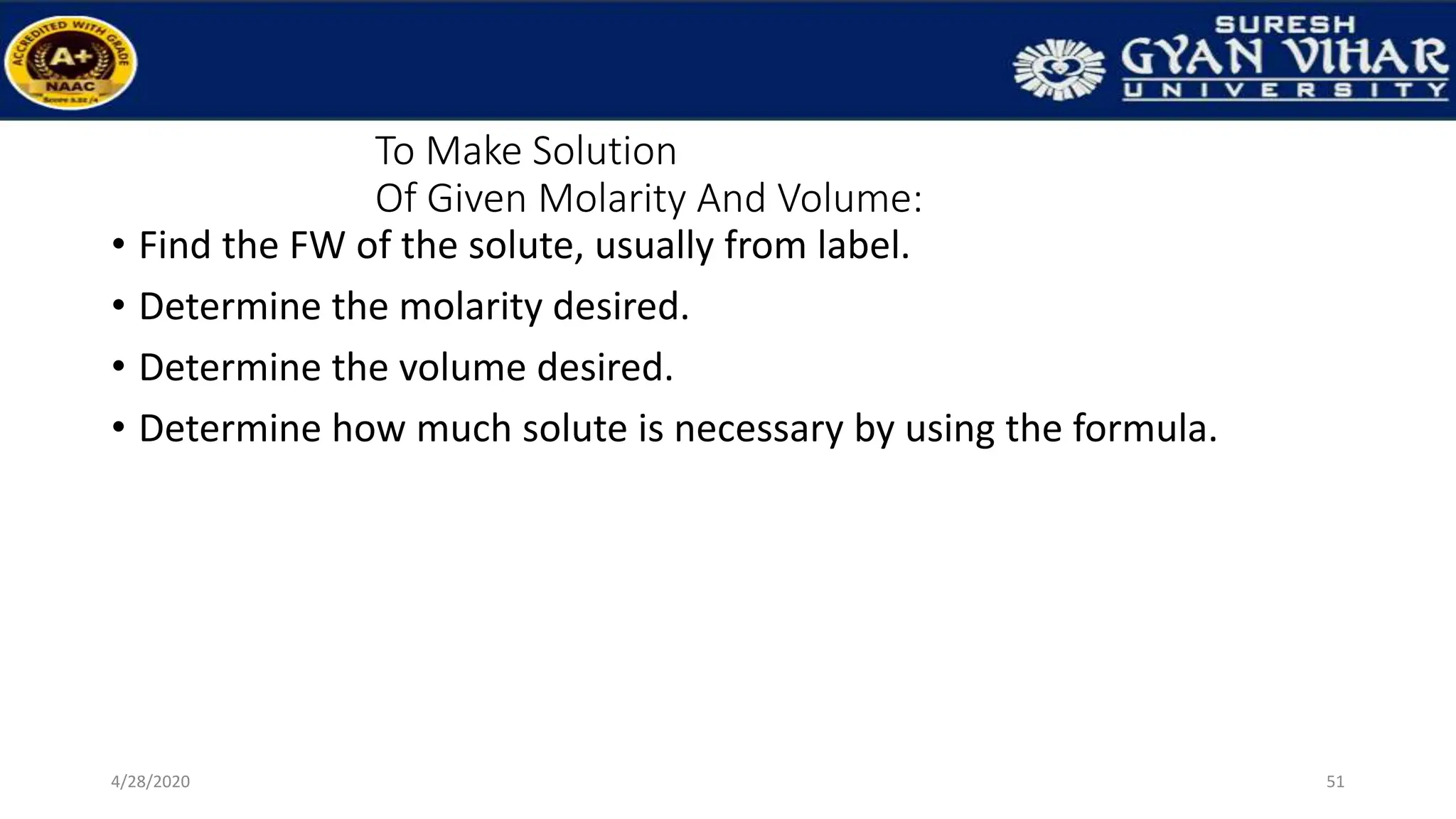 To Make Solution
Of Given Molarity And Volume:
• Find the FW of the solute, usually from label.
• Determine the molarity desired.
• Determine the volume desired.
• Determine how much solute is necessary by using the formula.
51
4/28/2020
 