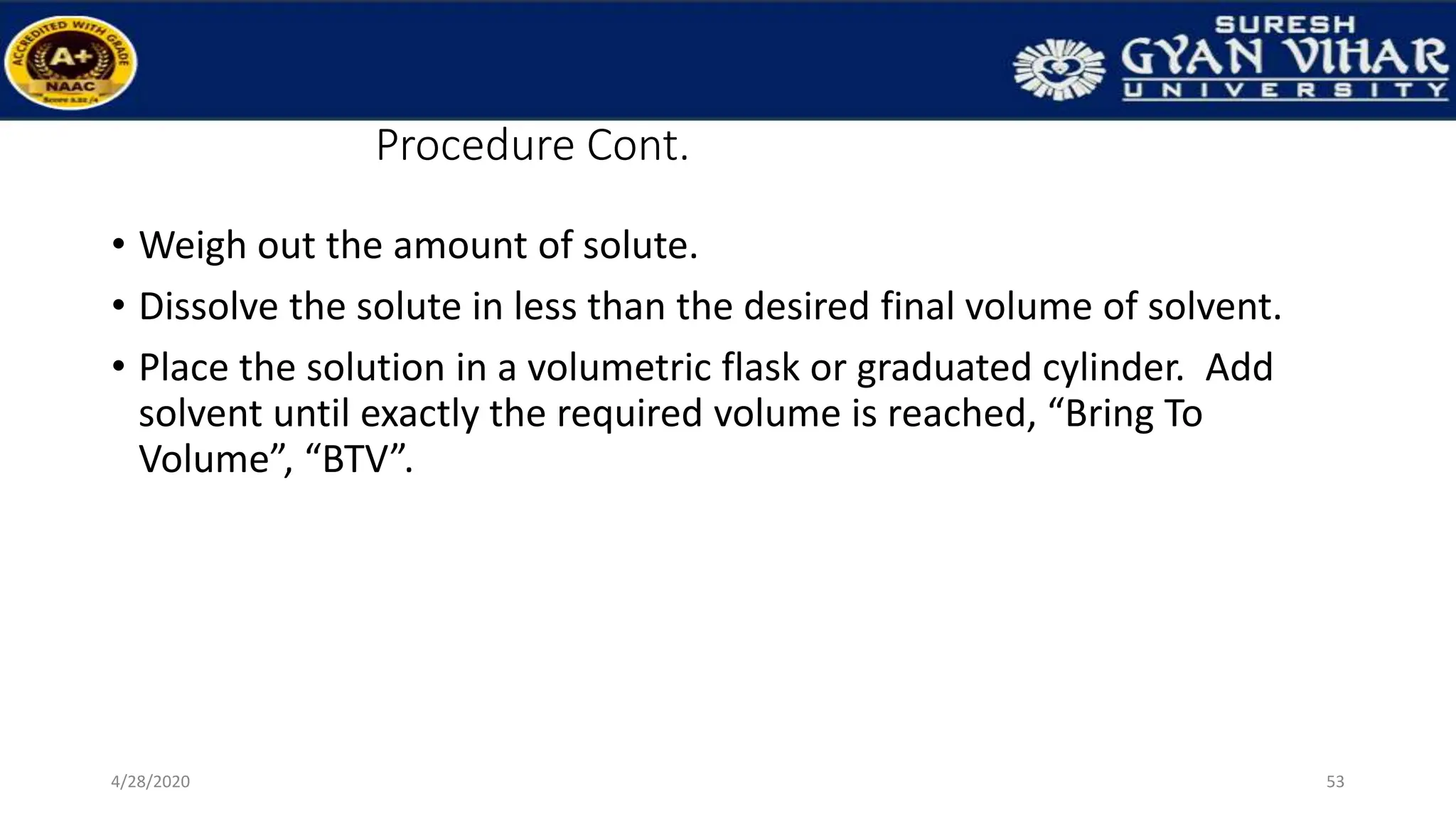 Procedure Cont.
• Weigh out the amount of solute.
• Dissolve the solute in less than the desired final volume of solvent.
• Place the solution in a volumetric flask or graduated cylinder. Add
solvent until exactly the required volume is reached, “Bring To
Volume”, “BTV”.
53
4/28/2020
 
