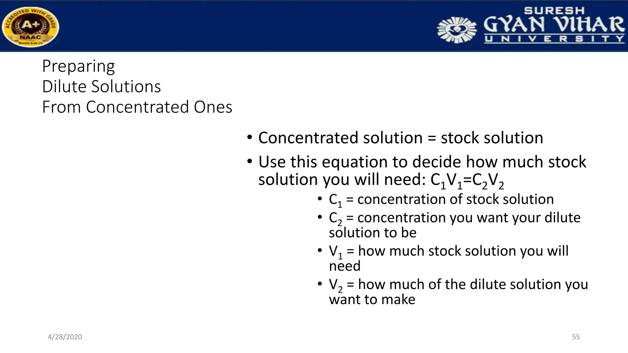 Preparing
Dilute Solutions
From Concentrated Ones
• Concentrated solution = stock solution
• Use this equation to decide how much stock
solution you will need: C1V1=C2V2
• C1 = concentration of stock solution
• C2 = concentration you want your dilute
solution to be
• V1 = how much stock solution you will
need
• V2 = how much of the dilute solution you
want to make
55
4/28/2020
 