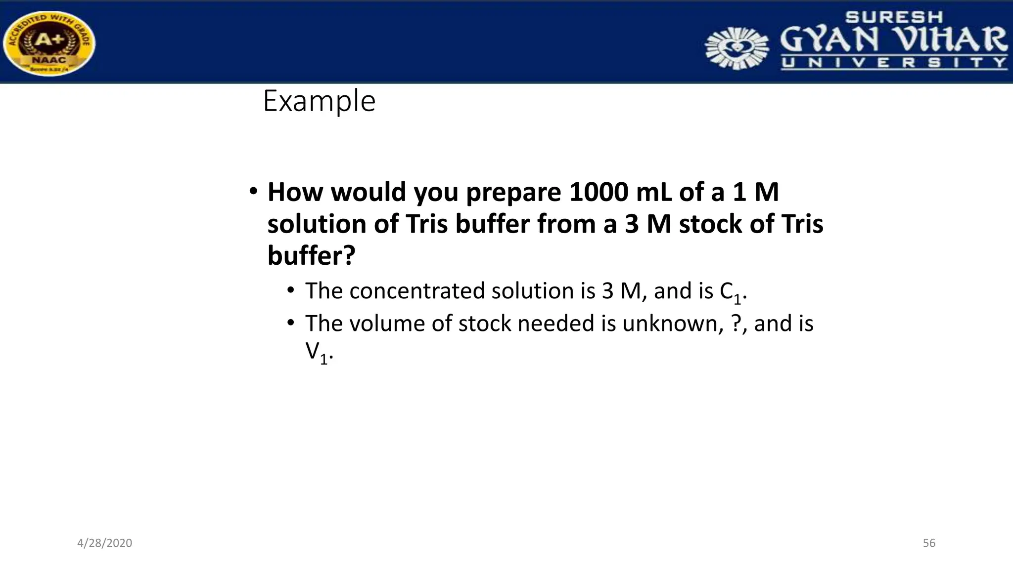 Example
• How would you prepare 1000 mL of a 1 M
solution of Tris buffer from a 3 M stock of Tris
buffer?
• The concentrated solution is 3 M, and is C1.
• The volume of stock needed is unknown, ?, and is
V1.
56
4/28/2020
 