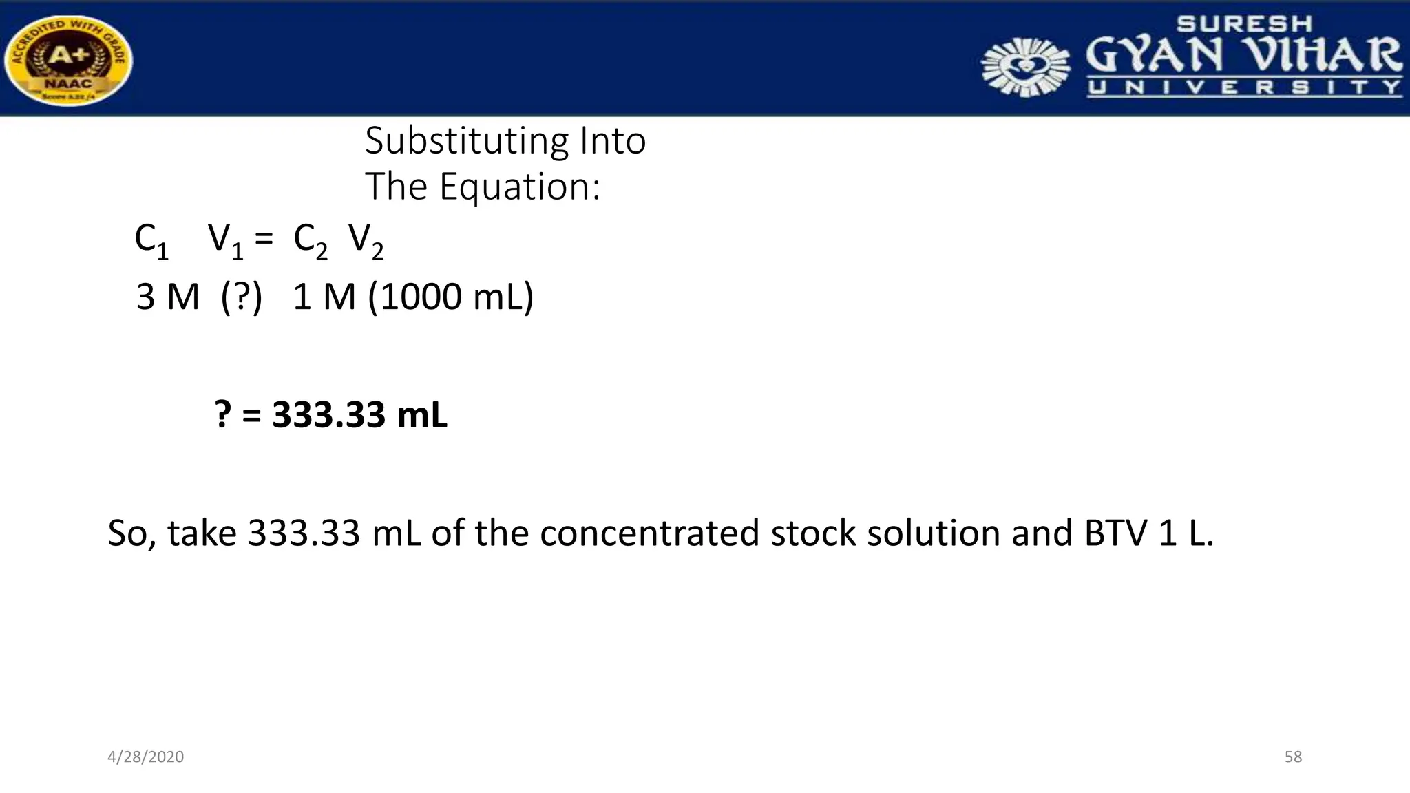 Substituting Into
The Equation:
C1 V1 = C2 V2
3 M (?) 1 M (1000 mL)
? = 333.33 mL
So, take 333.33 mL of the concentrated stock solution and BTV 1 L.
58
4/28/2020
 