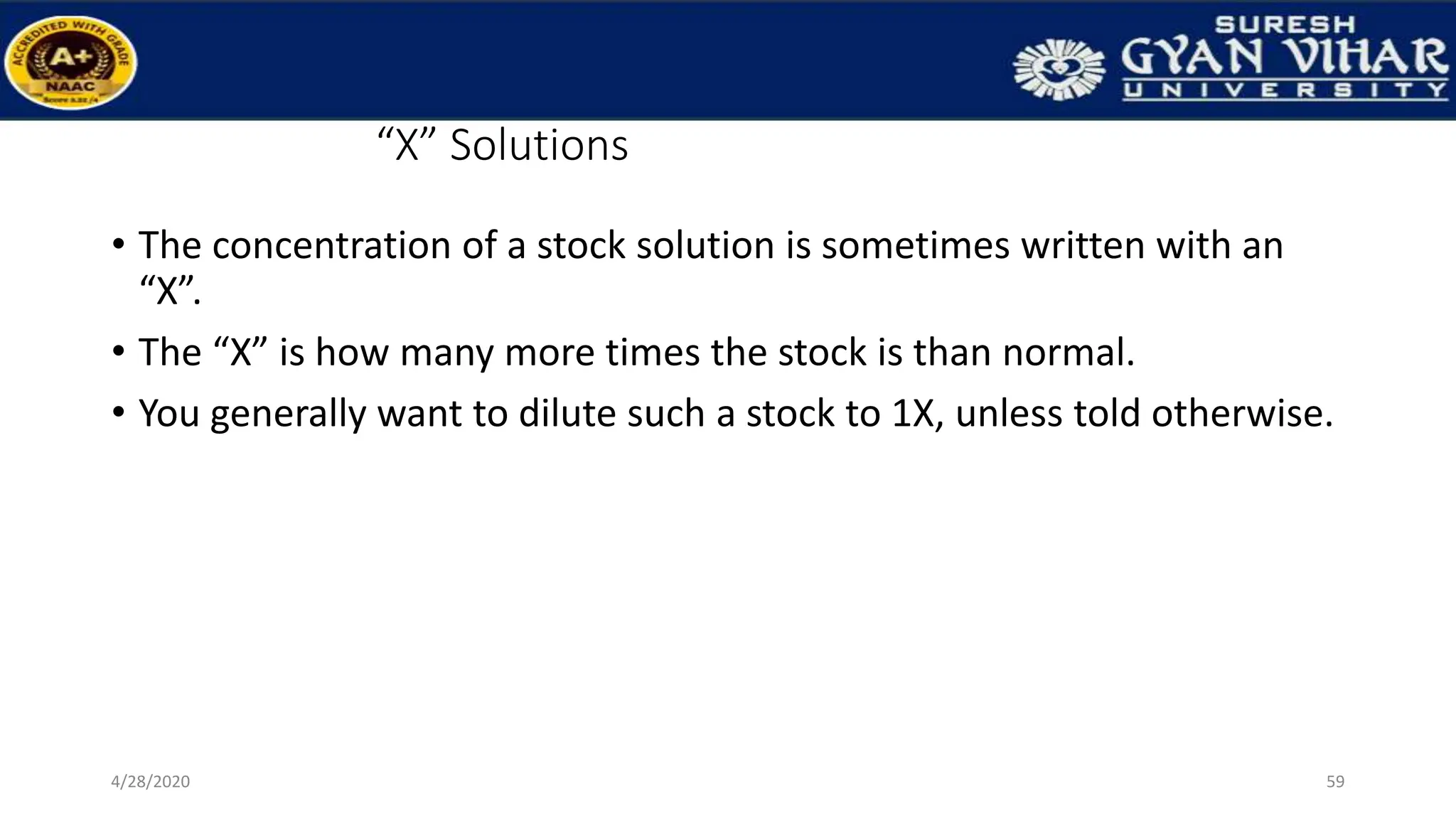 “X” Solutions
• The concentration of a stock solution is sometimes written with an
“X”.
• The “X” is how many more times the stock is than normal.
• You generally want to dilute such a stock to 1X, unless told otherwise.
59
4/28/2020
 
