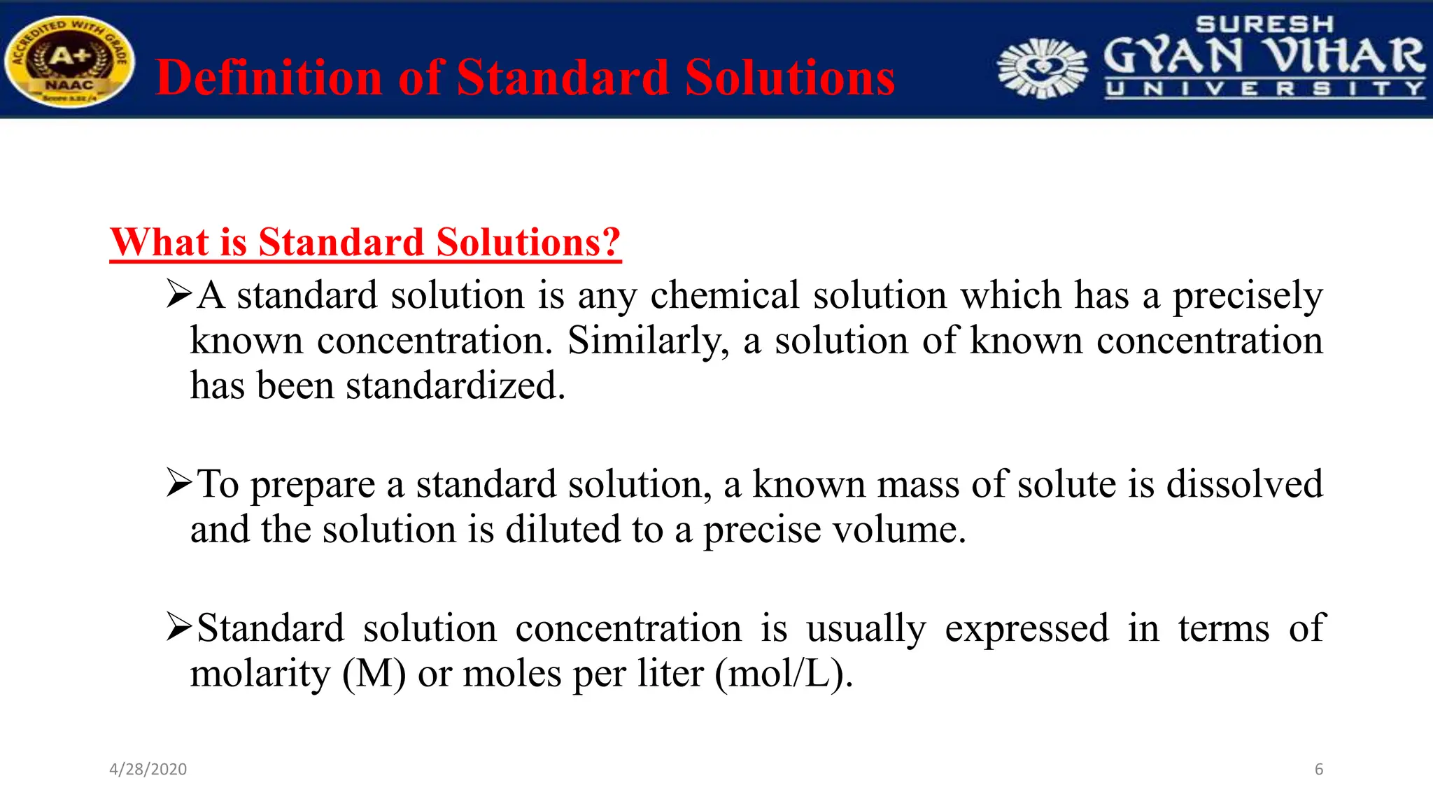 Definition of Standard Solutions
What is Standard Solutions?
A standard solution is any chemical solution which has a precisely
known concentration. Similarly, a solution of known concentration
has been standardized.
To prepare a standard solution, a known mass of solute is dissolved
and the solution is diluted to a precise volume.
Standard solution concentration is usually expressed in terms of
molarity (M) or moles per liter (mol/L).
6
4/28/2020
 