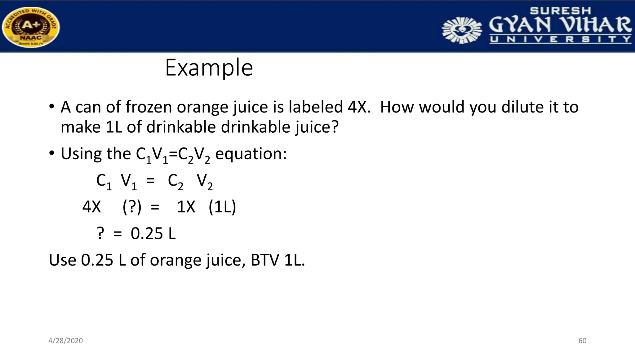 Example
• A can of frozen orange juice is labeled 4X. How would you dilute it to
make 1L of drinkable drinkable juice?
• Using the C1V1=C2V2 equation:
C1 V1 = C2 V2
4X (?) = 1X (1L)
? = 0.25 L
Use 0.25 L of orange juice, BTV 1L.
60
4/28/2020
 