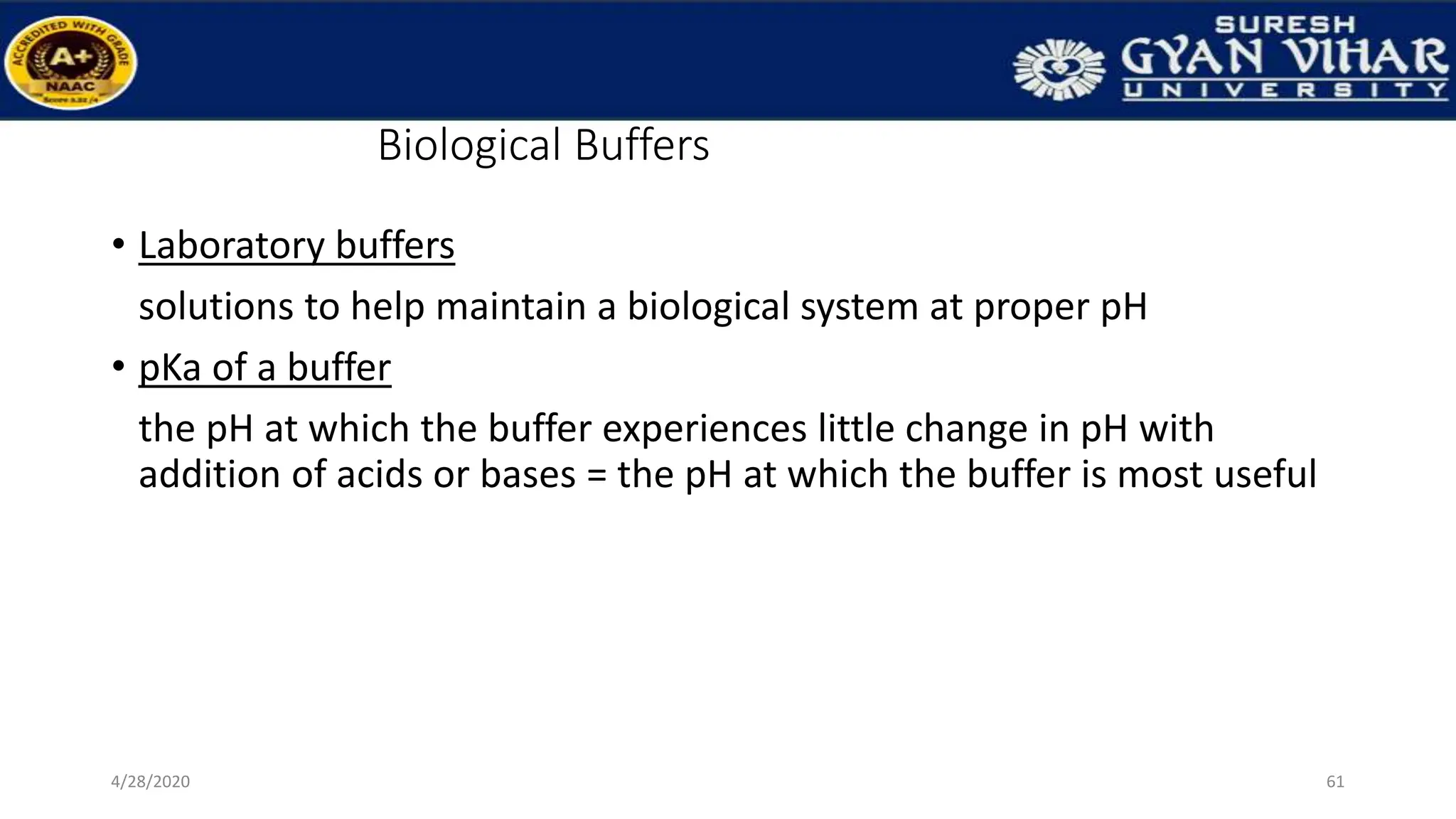 Biological Buffers
• Laboratory buffers
solutions to help maintain a biological system at proper pH
• pKa of a buffer
the pH at which the buffer experiences little change in pH with
addition of acids or bases = the pH at which the buffer is most useful
61
4/28/2020
 