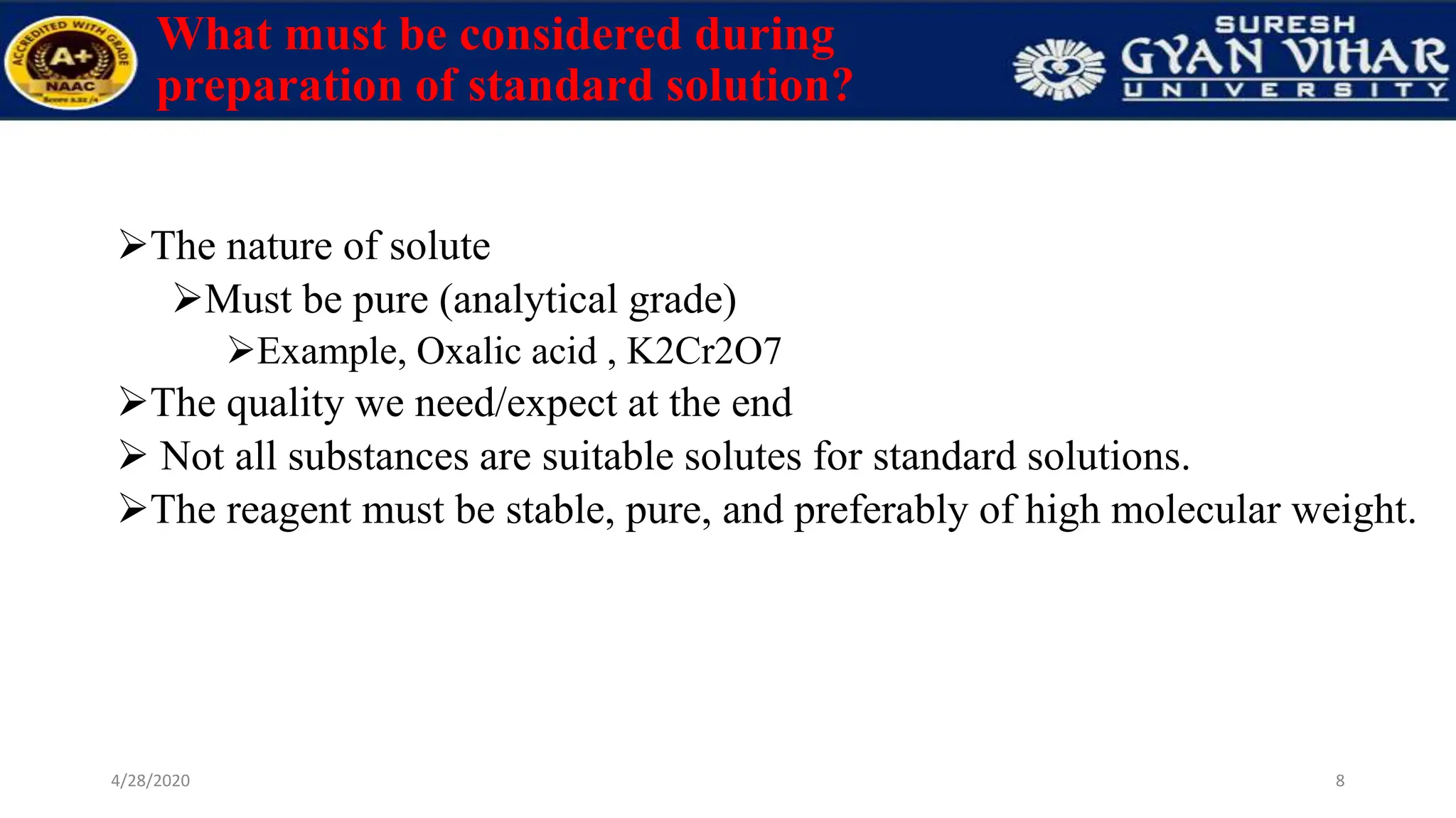 What must be considered during
preparation of standard solution?
The nature of solute
Must be pure (analytical grade)
Example, Oxalic acid , K2Cr2O7
The quality we need/expect at the end
 Not all substances are suitable solutes for standard solutions.
The reagent must be stable, pure, and preferably of high molecular weight.
8
4/28/2020
 