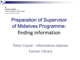 Preparation of Supervisor
of Midwives Programme:
  finding information

Peter Coyne - Information Adviser
         Falmer Library
 