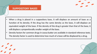 SUPPOSITORY BASES
• When a drug is placed in a suppository base, it will displace an amount of base as a
function of its density. If the drug has the same density as the base, it will displace an
equivalent weight of the base. If the density of the drug is greater than that of the base, it
will displace a proportionally smaller weight of the base.
• Density factors for common drugs in cocoa butter are available in standard reference texts.
The density factor is used to determine how much of a base will be displaced by a drug.
 