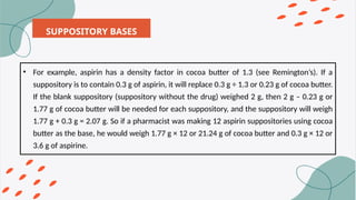 SUPPOSITORY BASES
• For example, aspirin has a density factor in cocoa butter of 1.3 (see Remington’s). If a
suppository is to contain 0.3 g of aspirin, it will replace 0.3 g ÷ 1.3 or 0.23 g of cocoa butter.
If the blank suppository (suppository without the drug) weighed 2 g, then 2 g – 0.23 g or
1.77 g of cocoa butter will be needed for each suppository, and the suppository will weigh
1.77 g + 0.3 g = 2.07 g. So if a pharmacist was making 12 aspirin suppositories using cocoa
butter as the base, he would weigh 1.77 g × 12 or 21.24 g of cocoa butter and 0.3 g × 12 or
3.6 g of aspirine.
 
