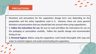 PRECAUTIONS
• Directions and precautions for the suppository dosage form vary depending on the
preparation and the active ingredients used in it. However, there are some general
directions and precautions that you should take into account when using suppositories:
• 1. Follow the instructions for use: Be sure to read and follow the instructions for use on
the packaging or prescription carefully. Follow the specific dosage and recommended
timing of use.
• 2. Personal hygiene: Before using the suppository, wash hands thoroughly with soap and
water to maintain hygiene and avoid contaminating the suppository.
 