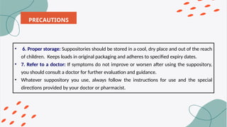 PRECAUTIONS
• 6. Proper storage: Suppositories should be stored in a cool, dry place and out of the reach
of children. Keeps loads in original packaging and adheres to specified expiry dates.
• 7. Refer to a doctor: If symptoms do not improve or worsen after using the suppository,
you should consult a doctor for further evaluation and guidance.
• Whatever suppository you use, always follow the instructions for use and the special
directions provided by your doctor or pharmacist.
 