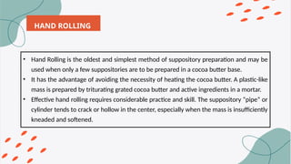 HAND ROLLING
• Hand Rolling is the oldest and simplest method of suppository preparation and may be
used when only a few suppositories are to be prepared in a cocoa butter base.
• It has the advantage of avoiding the necessity of heating the cocoa butter. A plastic-like
mass is prepared by triturating grated cocoa butter and active ingredients in a mortar.
• Effective hand rolling requires considerable practice and skill. The suppository “pipe” or
cylinder tends to crack or hollow in the center, especially when the mass is insufficiently
kneaded and softened.
 