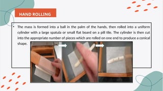 HAND ROLLING
• The mass is formed into a ball in the palm of the hands, then rolled into a uniform
cylinder with a large spatula or small flat board on a pill tile. The cylinder is then cut
into the appropriate number of pieces which are rolled on one end to produce a conical
shape.
 
