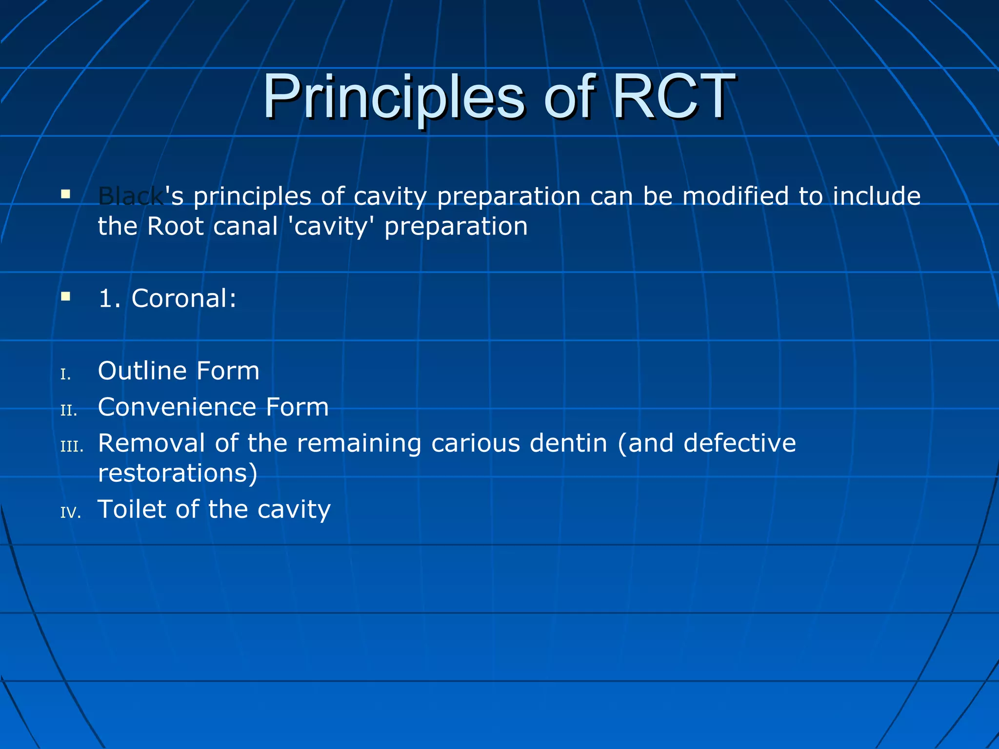 Principles of RCTPrinciples of RCT
 Black's principles of cavity preparation can be modified to include
the Root canal 'cavity' preparation
 1. Coronal:
I. Outline Form
II. Convenience Form
III. Removal of the remaining carious dentin (and defective
restorations)
IV. Toilet of the cavity
 