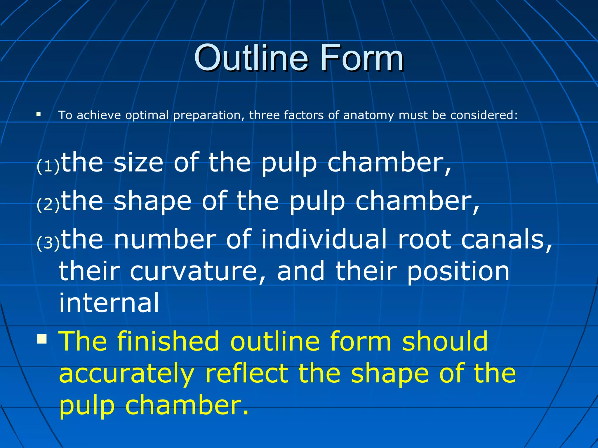 Outline FormOutline Form
 To achieve optimal preparation, three factors of anatomy must be considered:
(1)the size of the pulp chamber,
(2)the shape of the pulp chamber,
(3)the number of individual root canals,
their curvature, and their position
internal
 The finished outline form should
accurately reflect the shape of the
pulp chamber.
 