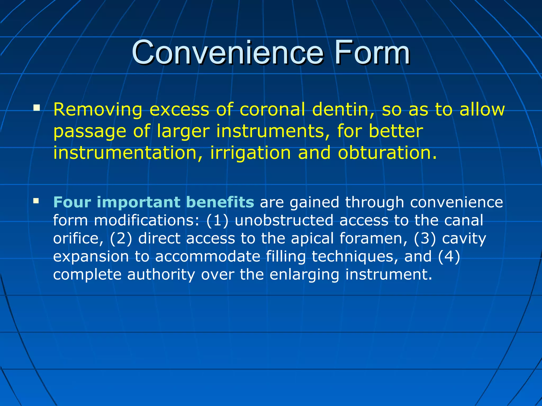 Convenience FormConvenience Form
 Removing excess of coronal dentin, so as to allow
passage of larger instruments, for better
instrumentation, irrigation and obturation.
 Four important benefits are gained through convenience
form modifications: (1) unobstructed access to the canal
orifice, (2) direct access to the apical foramen, (3) cavity
expansion to accommodate filling techniques, and (4)
complete authority over the enlarging instrument.
 