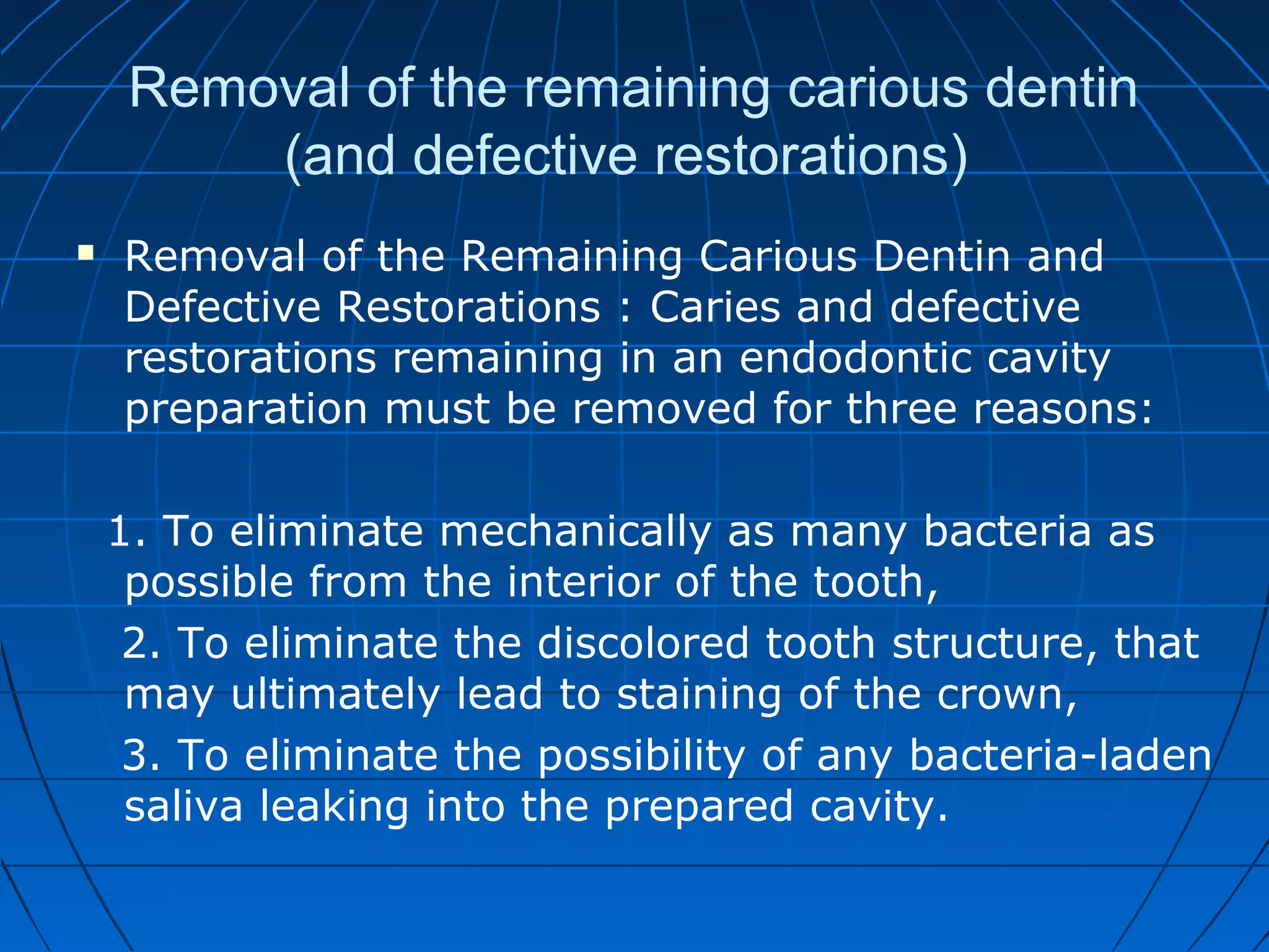 Removal of the remaining carious dentin
(and defective restorations)
 Removal of the Remaining Carious Dentin and
Defective Restorations : Caries and defective
restorations remaining in an endodontic cavity
preparation must be removed for three reasons:
1. To eliminate mechanically as many bacteria as
possible from the interior of the tooth,
2. To eliminate the discolored tooth structure, that
may ultimately lead to staining of the crown,
3. To eliminate the possibility of any bacteria-laden
saliva leaking into the prepared cavity.
 