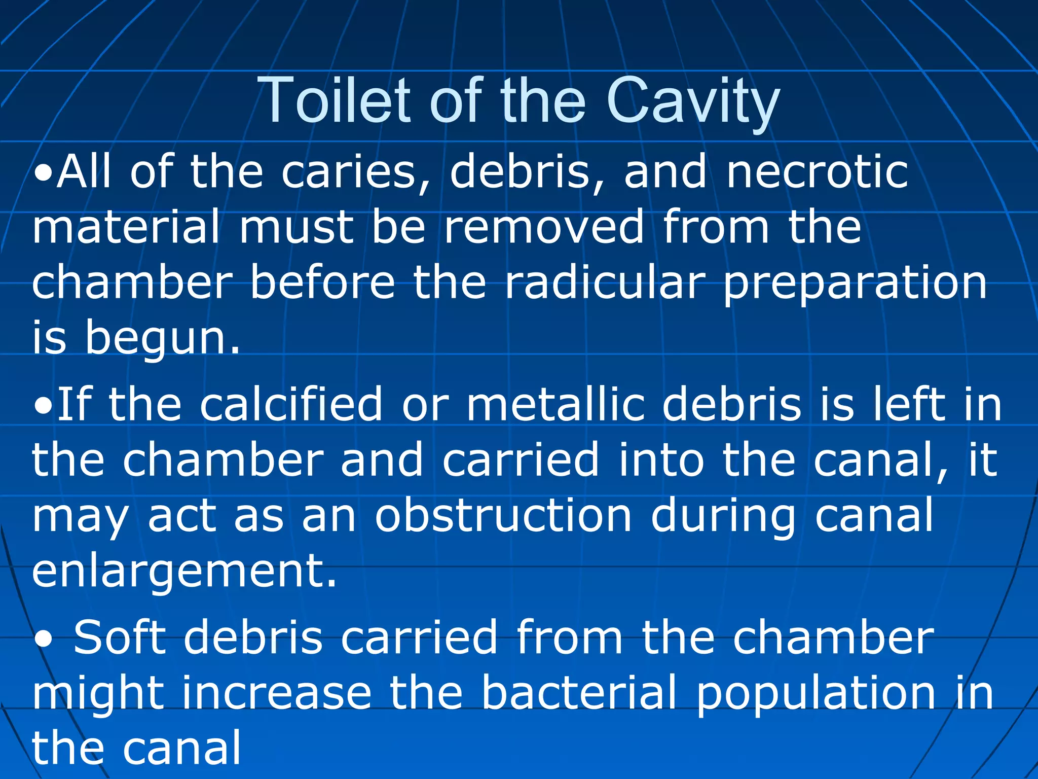 Toilet of the Cavity
•All of the caries, debris, and necrotic
material must be removed from the
chamber before the radicular preparation
is begun.
•If the calcified or metallic debris is left in
the chamber and carried into the canal, it
may act as an obstruction during canal
enlargement.
• Soft debris carried from the chamber
might increase the bacterial population in
the canal
 