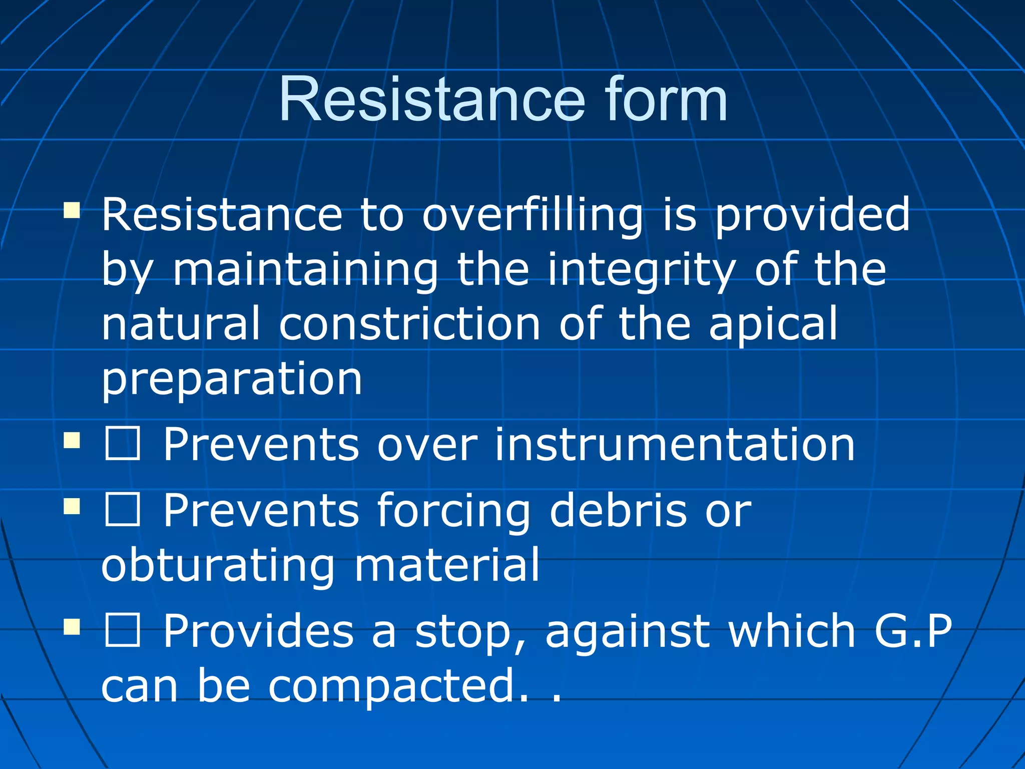 Resistance form
 Resistance to overfilling is provided
by maintaining the integrity of the
natural constriction of the apical
preparation
  Prevents over instrumentation
  Prevents forcing debris or
obturating material
  Provides a stop, against which G.P
can be compacted. .
 