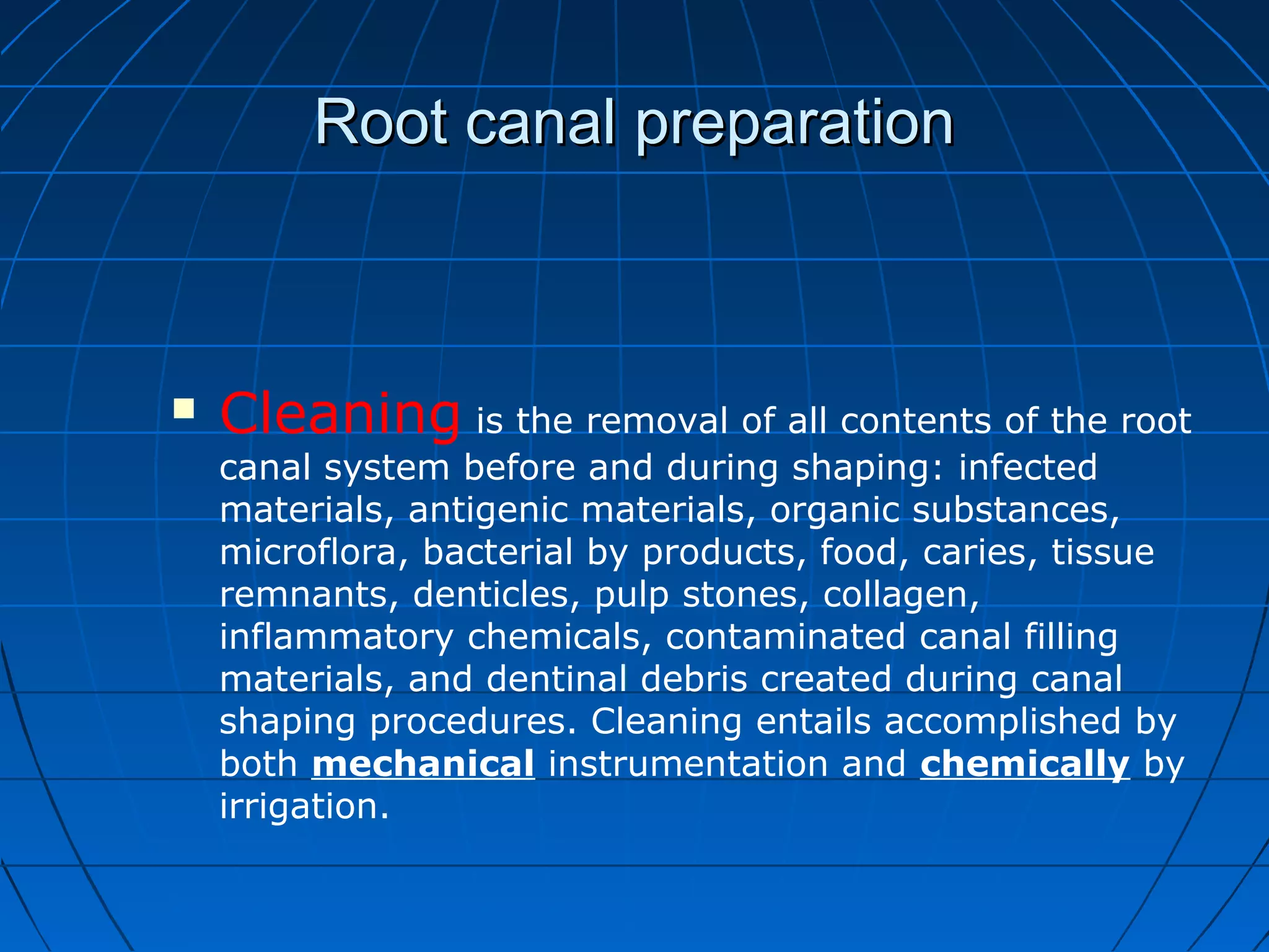 Root canal preparationRoot canal preparation
 Cleaning is the removal of all contents of the root
canal system before and during shaping: infected
materials, antigenic materials, organic substances,
microflora, bacterial by products, food, caries, tissue
remnants, denticles, pulp stones, collagen,
inflammatory chemicals, contaminated canal filling
materials, and dentinal debris created during canal
shaping procedures. Cleaning entails accomplished by
both mechanical instrumentation and chemically by
irrigation.
 