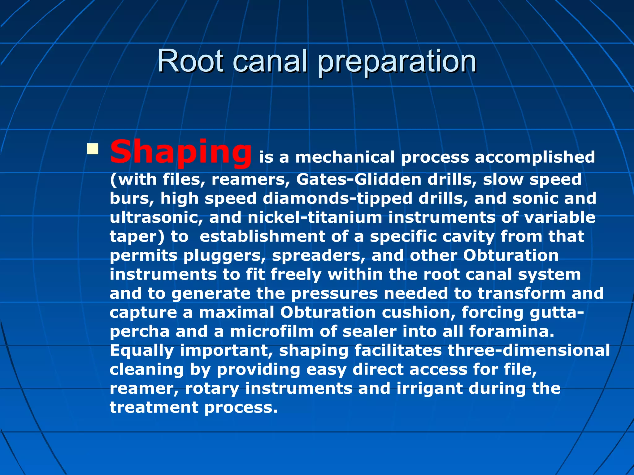 Root canal preparationRoot canal preparation
 Shaping is a mechanical process accomplished
(with files, reamers, Gates-Glidden drills, slow speed
burs, high speed diamonds-tipped drills, and sonic and
ultrasonic, and nickel-titanium instruments of variable
taper) to establishment of a specific cavity from that
permits pluggers, spreaders, and other Obturation
instruments to fit freely within the root canal system
and to generate the pressures needed to transform and
capture a maximal Obturation cushion, forcing gutta-
percha and a microfilm of sealer into all foramina.
Equally important, shaping facilitates three-dimensional
cleaning by providing easy direct access for file,
reamer, rotary instruments and irrigant during the
treatment process.
 