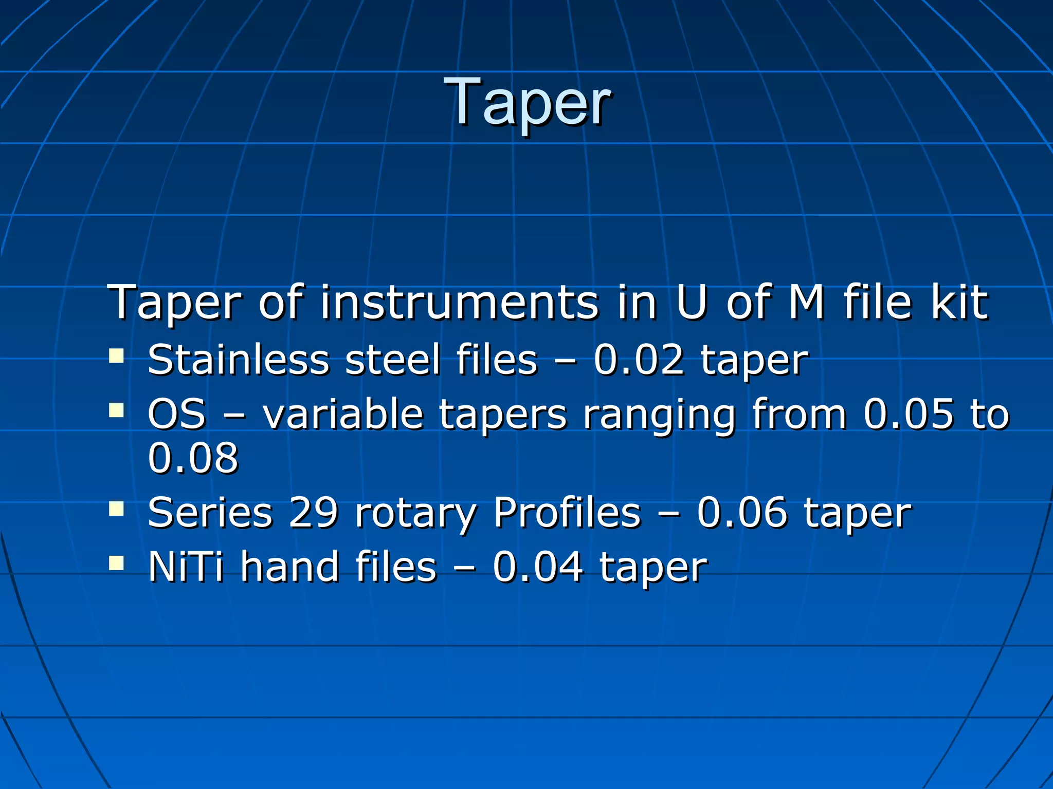 TaperTaper
Taper of instruments in U of M file kitTaper of instruments in U of M file kit
 Stainless steel files – 0.02 taperStainless steel files – 0.02 taper
 OS – variable tapers ranging from 0.05 toOS – variable tapers ranging from 0.05 to
0.080.08
 Series 29 rotary Profiles – 0.06 taperSeries 29 rotary Profiles – 0.06 taper
 NiTi hand files – 0.04 taperNiTi hand files – 0.04 taper
 