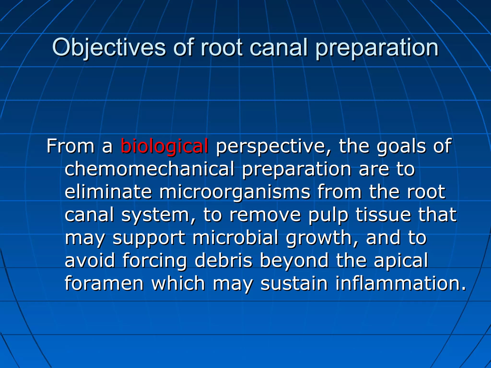 Objectives of root canal preparationObjectives of root canal preparation
From aFrom a biologicalbiological perspective, the goals ofperspective, the goals of
chemomechanical preparation are tochemomechanical preparation are to
eliminate microorganisms from the rooteliminate microorganisms from the root
canal system, to remove pulp tissue thatcanal system, to remove pulp tissue that
may support microbial growth, and tomay support microbial growth, and to
avoid forcing debris beyond the apicalavoid forcing debris beyond the apical
foramen which may sustain inflammation.foramen which may sustain inflammation.
 