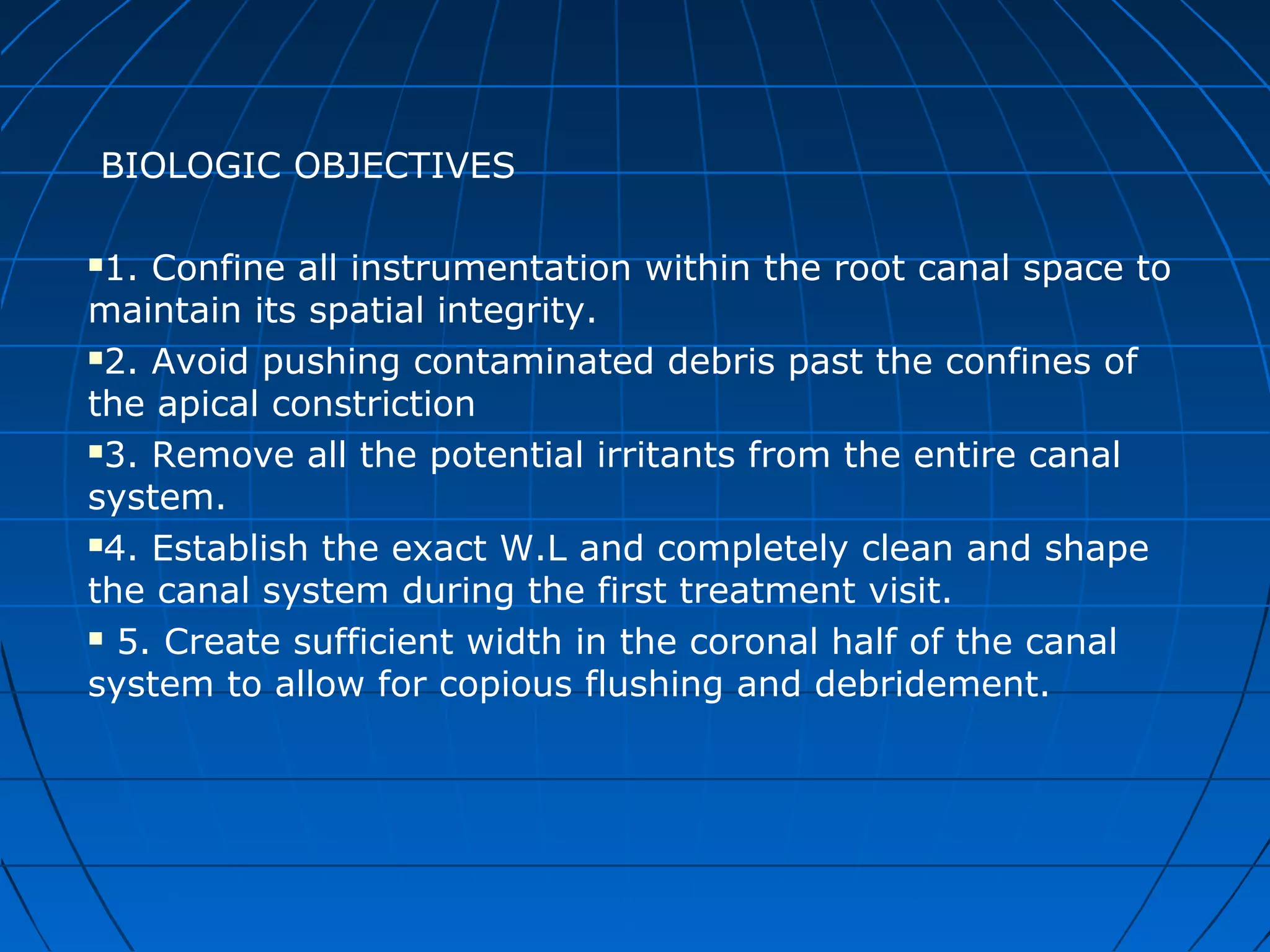 BIOLOGIC OBJECTIVES
1. Confine all instrumentation within the root canal space to
maintain its spatial integrity.
2. Avoid pushing contaminated debris past the confines of
the apical constriction
3. Remove all the potential irritants from the entire canal
system.
4. Establish the exact W.L and completely clean and shape
the canal system during the first treatment visit.
 5. Create sufficient width in the coronal half of the canal
system to allow for copious flushing and debridement.
 