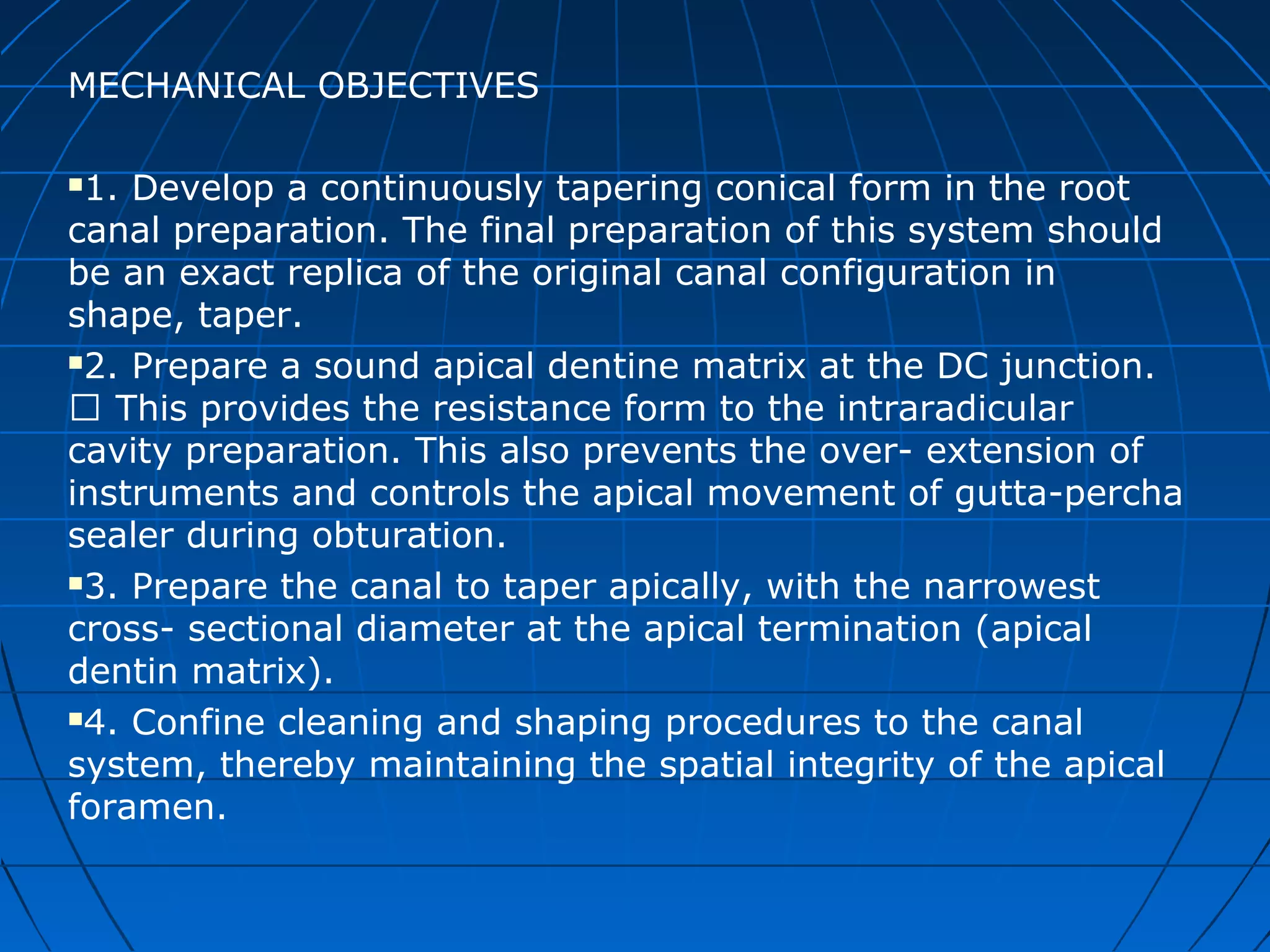 MECHANICAL OBJECTIVES
1. Develop a continuously tapering conical form in the root
canal preparation. The final preparation of this system should
be an exact replica of the original canal configuration in
shape, taper.
2. Prepare a sound apical dentine matrix at the DC junction.
 This provides the resistance form to the intraradicular
cavity preparation. This also prevents the over- extension of
instruments and controls the apical movement of gutta-percha
sealer during obturation.
3. Prepare the canal to taper apically, with the narrowest
cross- sectional diameter at the apical termination (apical
dentin matrix).
4. Confine cleaning and shaping procedures to the canal
system, thereby maintaining the spatial integrity of the apical
foramen.
 