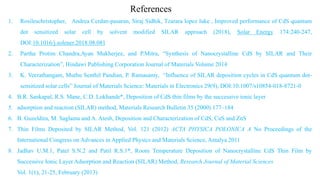 1. Rosileschristopher, Andrea Cerdan-pasaran, Siraj Sidhik, Tzarara lopez luke , Improved performance of CdS quantum
dot sensitized solar cell by solvent modified SILAR approach (2018), Solar Energy 174:240-247,
DOI:10.1016/j.solener.2018.08.081
2. Partha Protim Chandra,Ayan Mukherjee, and P.Mitra, “Synthesis of Nanocrystalline CdS by SILAR and Their
Characterization”, Hindawi Publishing Corporation Journal of Materials Volume 2014
3. K. Veerathangam, Muthu Senthil Pandian, P. Ramasamy, “Influence of SILAR deposition cycles in CdS quantum dot-
sensitized solar cells” Journal of Materials Science: Materials in Electronics 29(9), DOI:10.1007/s10854-018-8721-0
4. B.R. Sankapal, R.S. Mane, C.D. Lokhande*, Deposition of CdS thin films by the successive ionic layer
5. adsorption and reaction (SILAR) method, Materials Research Bulletin 35 (2000) 177–184
6. B. Guzeldira, M. Saglama and A. Atesb, Deposition and Characterization of CdS, CuS and ZnS
7. Thin Films Deposited by SILAR Method, Vol. 121 (2012) ACTA PHYSICA POLONICA A No Proceedings of the
International Congress on Advances in Applied Physics and Materials Science, Antalya 2011
8. Jadhav U.M.1, Patel S.N.2 and Patil R.S.1*, Room Temperature Deposition of Nanocrystalline CdS Thin Film by
Successive Ionic Layer Adsorption and Reaction (SILAR) Method, Research Journal of Material Sciences
Vol. 1(1), 21-25, February (2013)
References
 