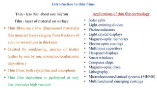 Thin - less than about one micron
Film - layer of material on surface
▪ Thin films are ( low dimensional materials)
thin material layers ranging from fractions of
a nm to several m in thickness
▪ Created by condensing, species of matter
(either by one by one atomic/molecular/ionic
deposition )
▪ Thin films, both crystalline and amorphous
▪ Thin film deposition is performed at very
low pressures high vacuum
Introduction to thin films
• Solar cells
• Light-emitting diodes
• Photoconductors
• Light crystal displays
• Magneto-optic memories
• Electro-optic coatings
• Multilayer capacitors
• Flat-panel displays
• Smart windows
• Computer chips
• Magneto-optic discs
• Lithography
• Microelectromechanical systems (MEMS)
• Multifunctional emerging coatings
Applications of thin film technology
 
