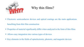 ▪ Electronic semiconductor devices and optical coatings are the main applications
benefiting from thin film construction
▪ Properties of material significantly differ when analyzed in the form of thin films
▪ Allows easy integration into various types of devices
▪ Key elements in the fields of optoelectronic, photonic, and magnetic devices
Why thin films?
 