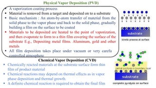 ▪ A vaporization coating process
▪ Material is removed from a target and deposited on to a substrate
▪ Basic mechanism : An atom-by-atom transfer of material from the
solid phase to the vapor phase and back to the solid phase, gradually
building a film on the surface to be coated
▪ Materials to be deposited are heated to the point of vaporization,
and then evaporate to form to a thin film covering the surface of the
substrate E.g., Depositing metal films. Aluminum, gold and other
metals
▪ All film deposition takes place under vacuum or very carefully
controlled atmosphere
Physical Vapor Deposition (PVD)
▪ Chemically reacted materials at the substrate surface form thin
film of product material
▪ Chemical reactions may depend on thermal effects as in vapor
phase deposition and thermal growth.
▪ A definite chemical reaction is required to obtain the final film
Chemical Vapor Deposition (CVD)
 