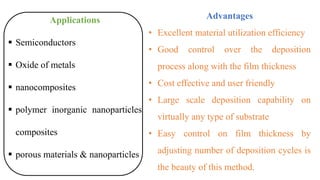 Applications
▪ Semiconductors
▪ Oxide of metals
▪ nanocomposites
▪ polymer inorganic nanoparticles
composites
▪ porous materials & nanoparticles
Advantages
• Excellent material utilization efficiency
• Good control over the deposition
process along with the film thickness
• Cost effective and user friendly
• Large scale deposition capability on
virtually any type of substrate
• Easy control on film thickness by
adjusting number of deposition cycles is
the beauty of this method.
 