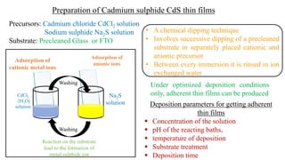 Precursors: Cadmium chloride CdCl2 solution
Sodium sulphide Na2S solution
Substrate: Precleaned Glass or FTO
Deposition parameters for getting adherent
thin films
▪ Concentration of the solution
▪ pH of the reacting baths,
▪ temperature of deposition
▪ Substrate treatment
▪ Deposition time
Under optimized deposition conditions
only, adherent thin films can be produced
Preparation of Cadmium sulphide CdS thin films
• A chemical dipping technique
• Involves successive dipping of a precleaned
substrate in separately placed cationic and
anionic precursor
• Between every immersion it is rinsed in ion
exchanged water
Na2S
solution
CdCl2
⋅2H2O]
solution
Adsorption of
cationic metal ions
Washing
Adsorption of
anionic ions
Reaction on the substrate
lead to the formation of
metal sulphide ion
Washing
 