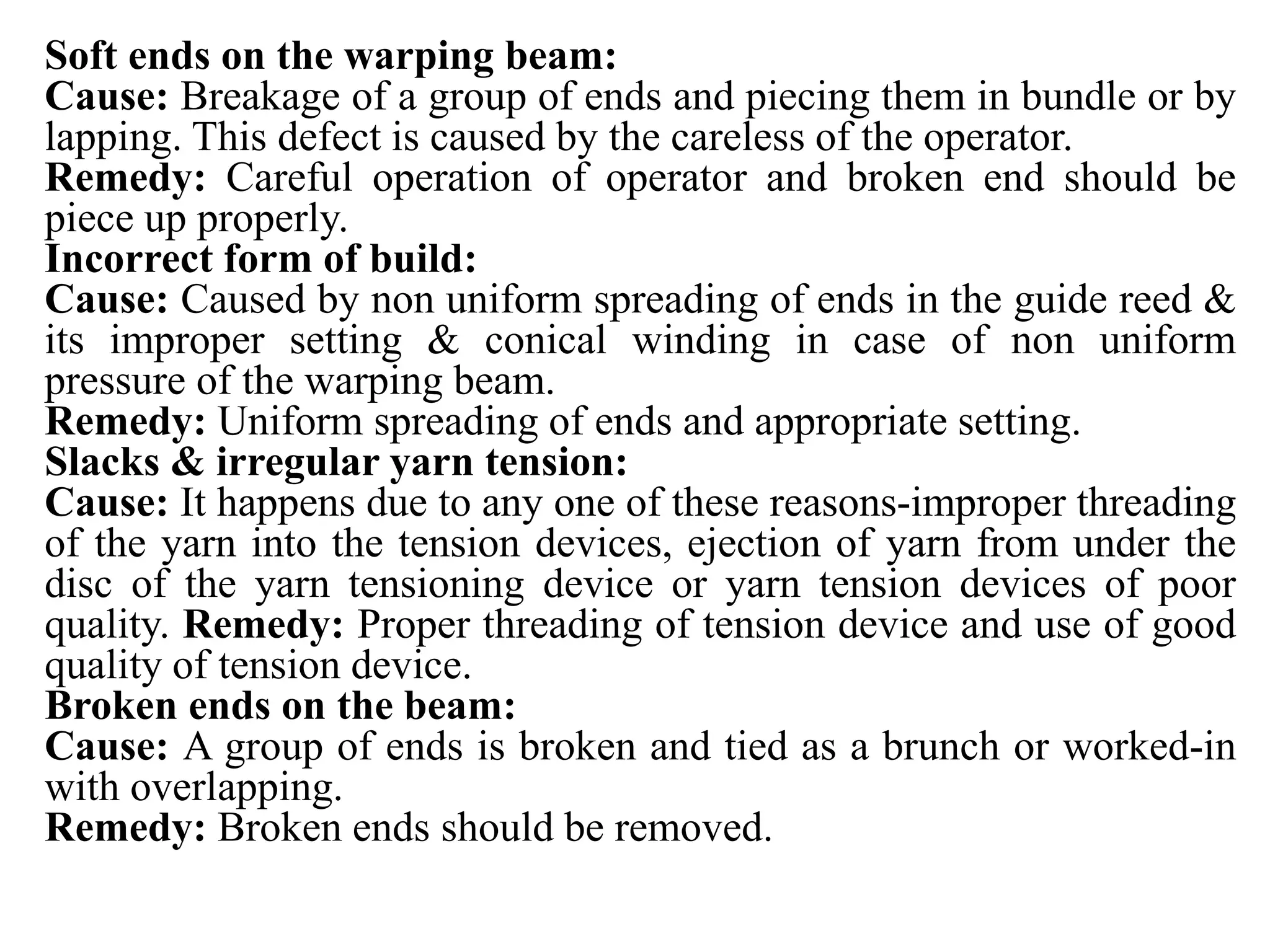 Soft ends on the warping beam:
Cause: Breakage of a group of ends and piecing them in bundle or by
lapping. This defect is caused by the careless of the operator.
Remedy: Careful operation of operator and broken end should be
piece up properly.
Incorrect form of build:
Cause: Caused by non uniform spreading of ends in the guide reed &
its improper setting & conical winding in case of non uniform
pressure of the warping beam.
Remedy: Uniform spreading of ends and appropriate setting.
Slacks & irregular yarn tension:
Cause: It happens due to any one of these reasons-improper threading
of the yarn into the tension devices, ejection of yarn from under the
disc of the yarn tensioning device or yarn tension devices of poor
quality. Remedy: Proper threading of tension device and use of good
quality of tension device.
Broken ends on the beam:
Cause: A group of ends is broken and tied as a brunch or worked-in
with overlapping.
Remedy: Broken ends should be removed.
 