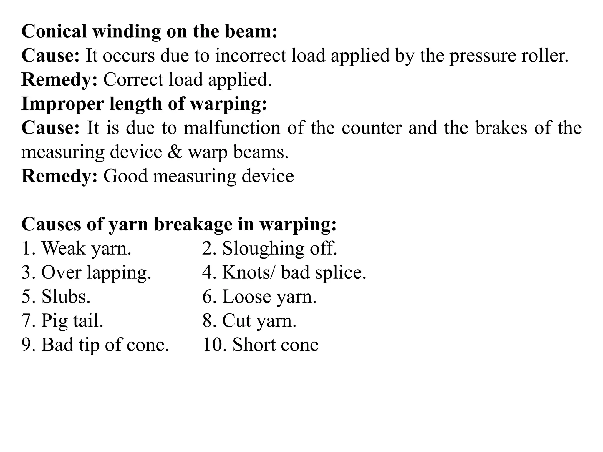 Conical winding on the beam:
Cause: It occurs due to incorrect load applied by the pressure roller.
Remedy: Correct load applied.
Improper length of warping:
Cause: It is due to malfunction of the counter and the brakes of the
measuring device & warp beams.
Remedy: Good measuring device
Causes of yarn breakage in warping:
1. Weak yarn. 2. Sloughing off.
3. Over lapping. 4. Knots/ bad splice.
5. Slubs. 6. Loose yarn.
7. Pig tail. 8. Cut yarn.
9. Bad tip of cone. 10. Short cone
 