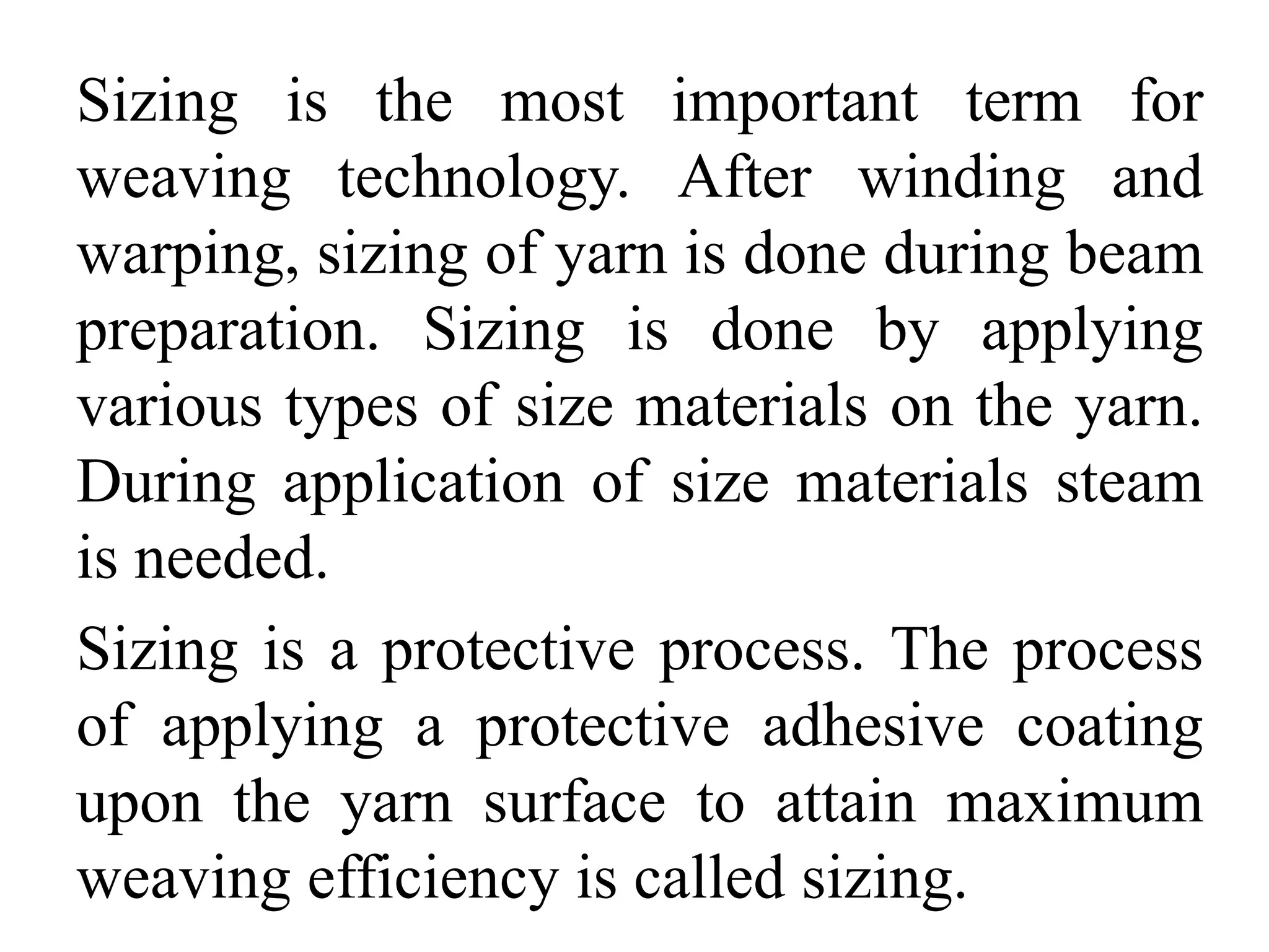 Sizing is the most important term for
weaving technology. After winding and
warping, sizing of yarn is done during beam
preparation. Sizing is done by applying
various types of size materials on the yarn.
During application of size materials steam
is needed.
Sizing is a protective process. The process
of applying a protective adhesive coating
upon the yarn surface to attain maximum
weaving efficiency is called sizing.
 