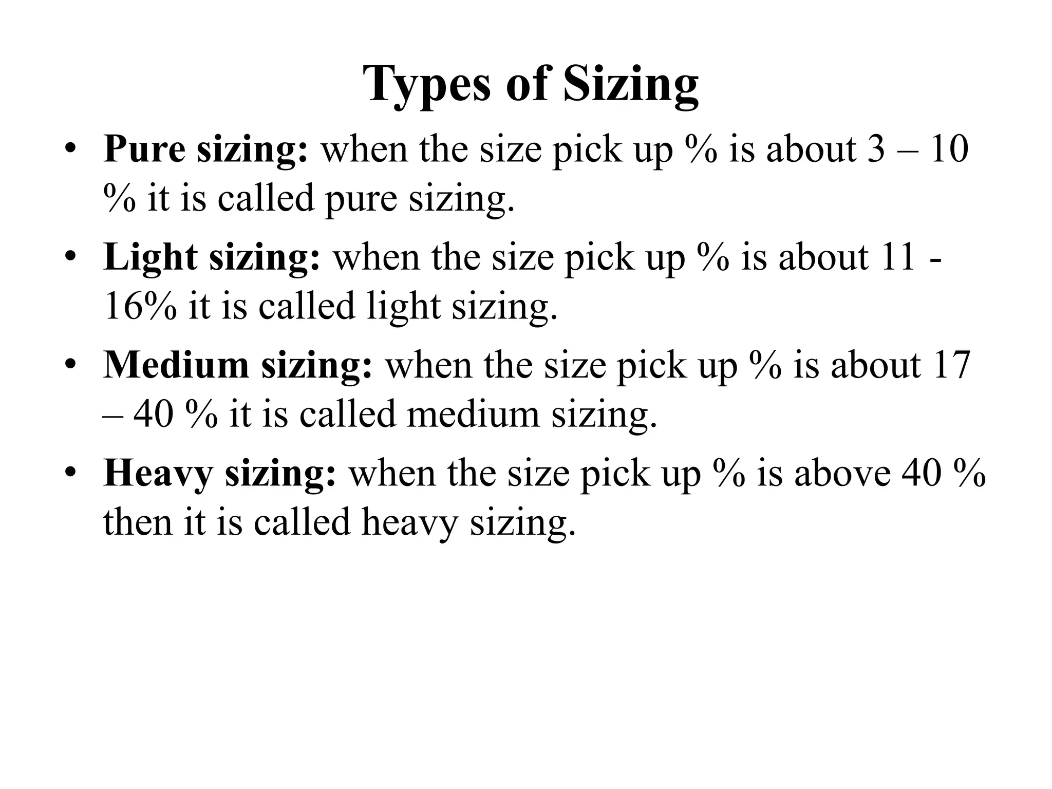 Types of Sizing
• Pure sizing: when the size pick up % is about 3 – 10
% it is called pure sizing.
• Light sizing: when the size pick up % is about 11 -
16% it is called light sizing.
• Medium sizing: when the size pick up % is about 17
– 40 % it is called medium sizing.
• Heavy sizing: when the size pick up % is above 40 %
then it is called heavy sizing.
 