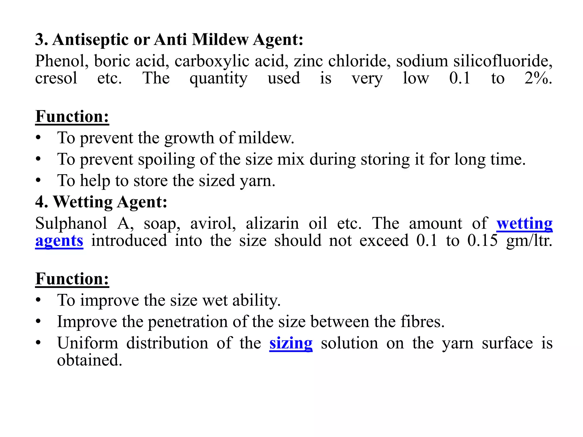 3. Antiseptic or Anti Mildew Agent:
Phenol, boric acid, carboxylic acid, zinc chloride, sodium silicofluoride,
cresol etc. The quantity used is very low 0.1 to 2%.
Function:
• To prevent the growth of mildew.
• To prevent spoiling of the size mix during storing it for long time.
• To help to store the sized yarn.
4. Wetting Agent:
Sulphanol A, soap, avirol, alizarin oil etc. The amount of wetting
agents introduced into the size should not exceed 0.1 to 0.15 gm/ltr.
Function:
• To improve the size wet ability.
• Improve the penetration of the size between the fibres.
• Uniform distribution of the sizing solution on the yarn surface is
obtained.
 