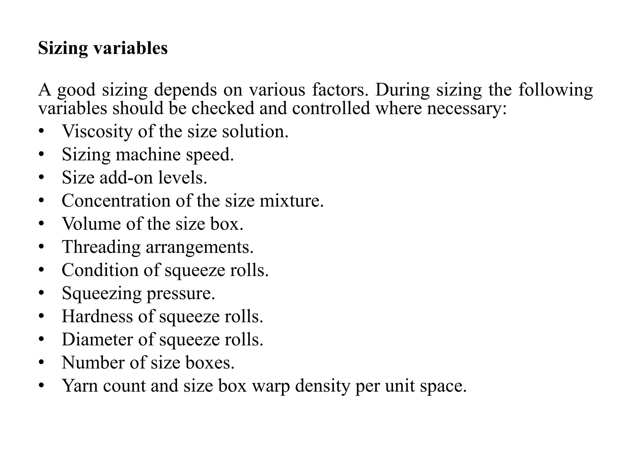 Sizing variables
A good sizing depends on various factors. During sizing the following
variables should be checked and controlled where necessary:
• Viscosity of the size solution.
• Sizing machine speed.
• Size add-on levels.
• Concentration of the size mixture.
• Volume of the size box.
• Threading arrangements.
• Condition of squeeze rolls.
• Squeezing pressure.
• Hardness of squeeze rolls.
• Diameter of squeeze rolls.
• Number of size boxes.
• Yarn count and size box warp density per unit space.
 