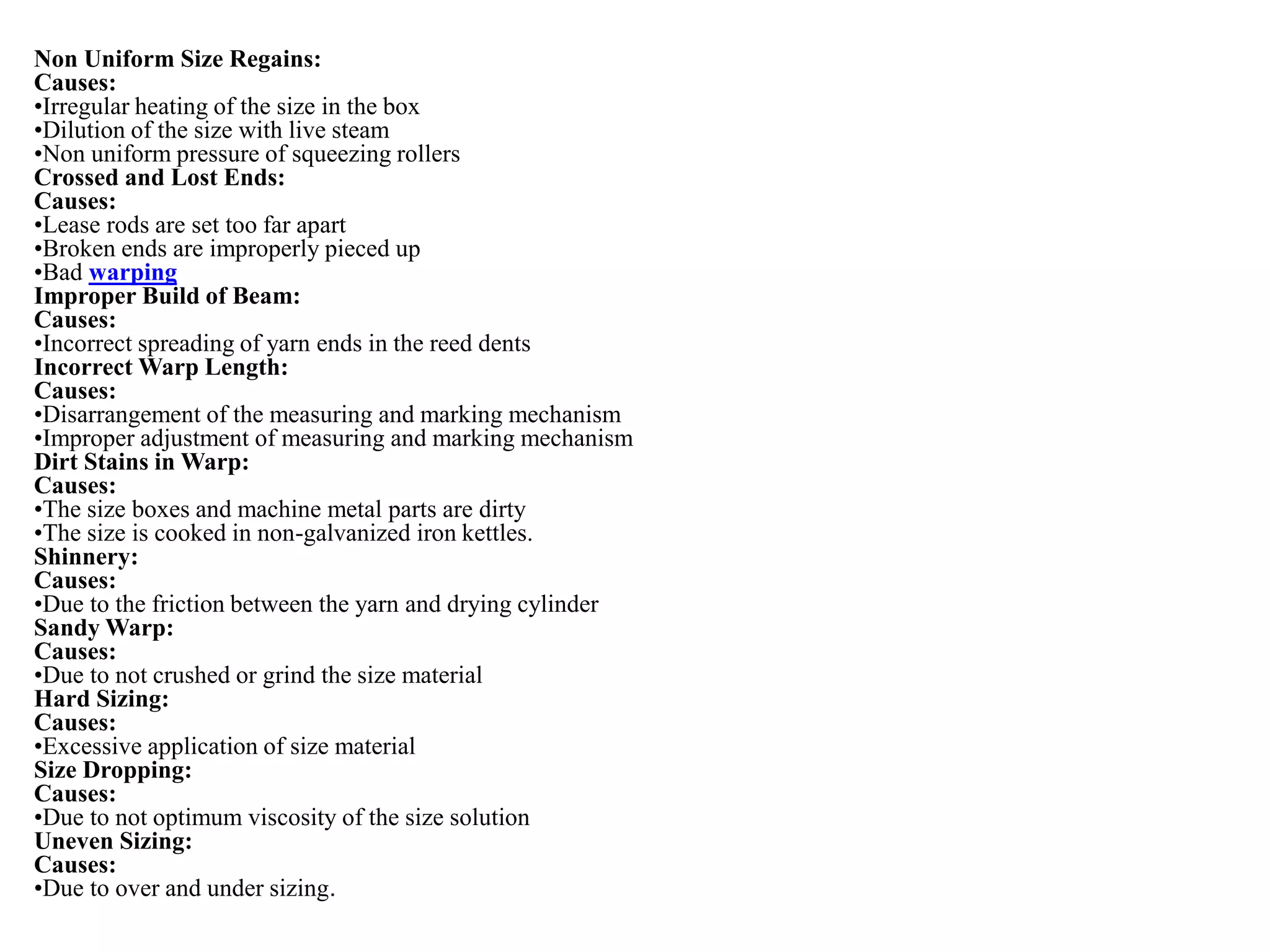 Non Uniform Size Regains:
Causes:
•Irregular heating of the size in the box
•Dilution of the size with live steam
•Non uniform pressure of squeezing rollers
Crossed and Lost Ends:
Causes:
•Lease rods are set too far apart
•Broken ends are improperly pieced up
•Bad warping
Improper Build of Beam:
Causes:
•Incorrect spreading of yarn ends in the reed dents
Incorrect Warp Length:
Causes:
•Disarrangement of the measuring and marking mechanism
•Improper adjustment of measuring and marking mechanism
Dirt Stains in Warp:
Causes:
•The size boxes and machine metal parts are dirty
•The size is cooked in non-galvanized iron kettles.
Shinnery:
Causes:
•Due to the friction between the yarn and drying cylinder
Sandy Warp:
Causes:
•Due to not crushed or grind the size material
Hard Sizing:
Causes:
•Excessive application of size material
Size Dropping:
Causes:
•Due to not optimum viscosity of the size solution
Uneven Sizing:
Causes:
•Due to over and under sizing.
 