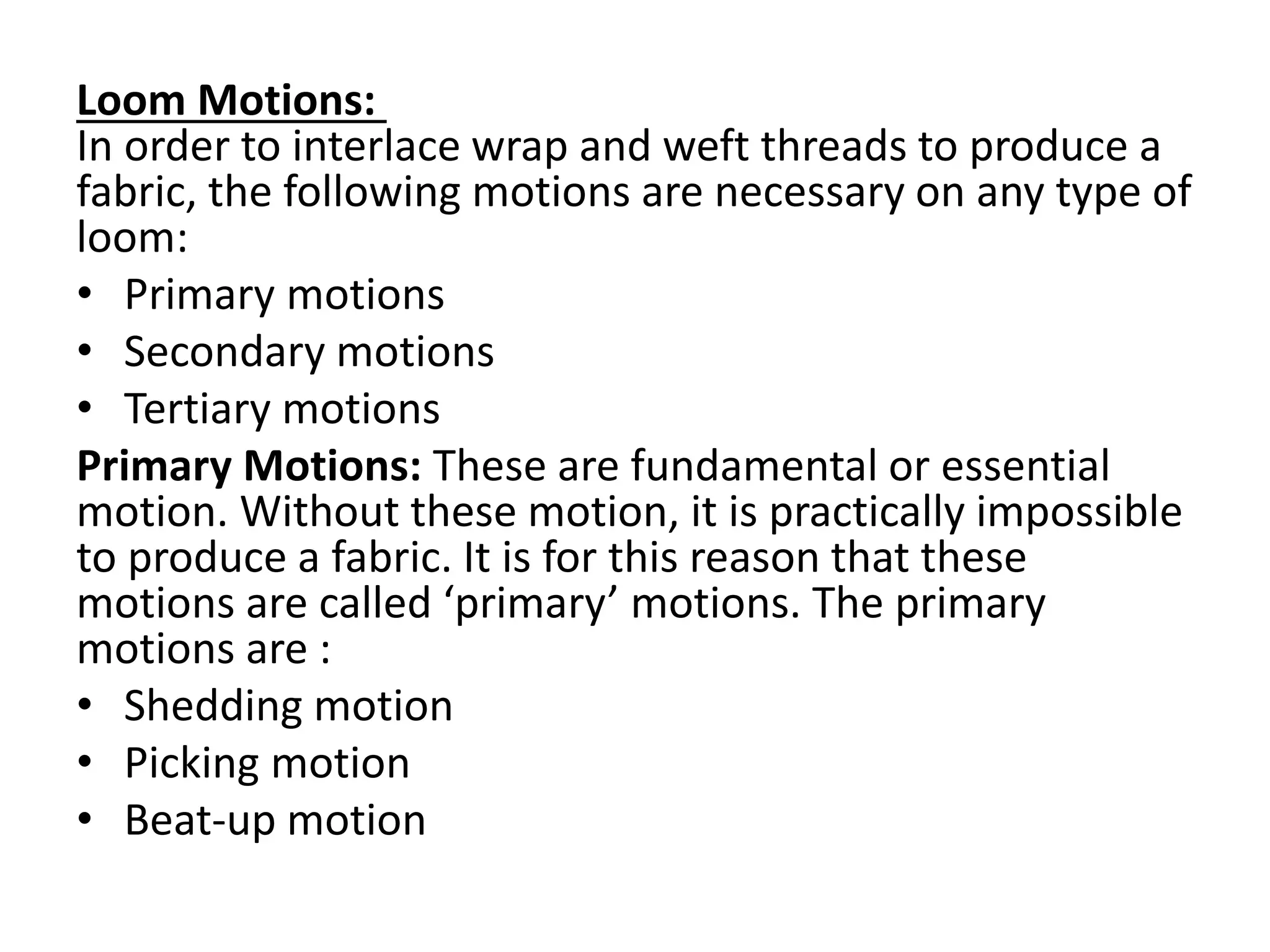 Loom Motions:
In order to interlace wrap and weft threads to produce a
fabric, the following motions are necessary on any type of
loom:
• Primary motions
• Secondary motions
• Tertiary motions
Primary Motions: These are fundamental or essential
motion. Without these motion, it is practically impossible
to produce a fabric. It is for this reason that these
motions are called ‘primary’ motions. The primary
motions are :
• Shedding motion
• Picking motion
• Beat-up motion
 