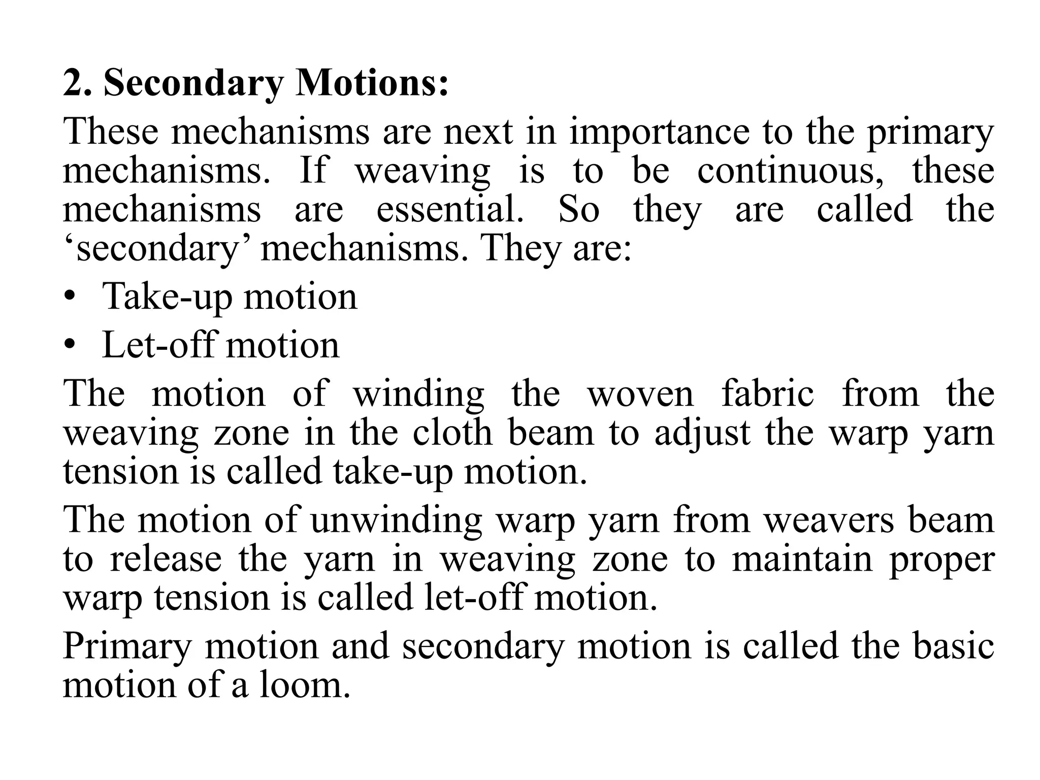 2. Secondary Motions:
These mechanisms are next in importance to the primary
mechanisms. If weaving is to be continuous, these
mechanisms are essential. So they are called the
‘secondary’ mechanisms. They are:
• Take-up motion
• Let-off motion
The motion of winding the woven fabric from the
weaving zone in the cloth beam to adjust the warp yarn
tension is called take-up motion.
The motion of unwinding warp yarn from weavers beam
to release the yarn in weaving zone to maintain proper
warp tension is called let-off motion.
Primary motion and secondary motion is called the basic
motion of a loom.
 