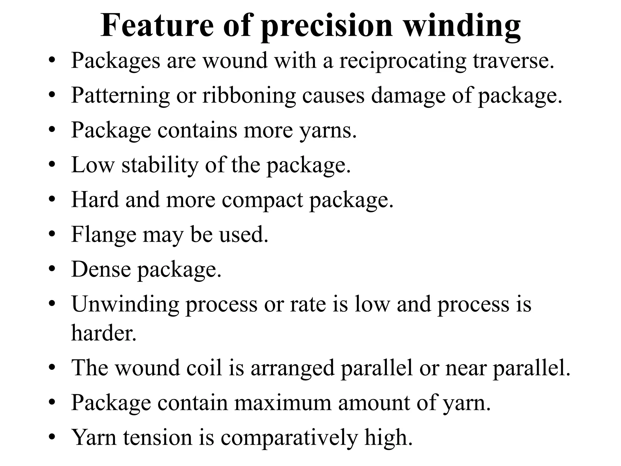Feature of precision winding
• Packages are wound with a reciprocating traverse.
• Patterning or ribboning causes damage of package.
• Package contains more yarns.
• Low stability of the package.
• Hard and more compact package.
• Flange may be used.
• Dense package.
• Unwinding process or rate is low and process is
harder.
• The wound coil is arranged parallel or near parallel.
• Package contain maximum amount of yarn.
• Yarn tension is comparatively high.
 