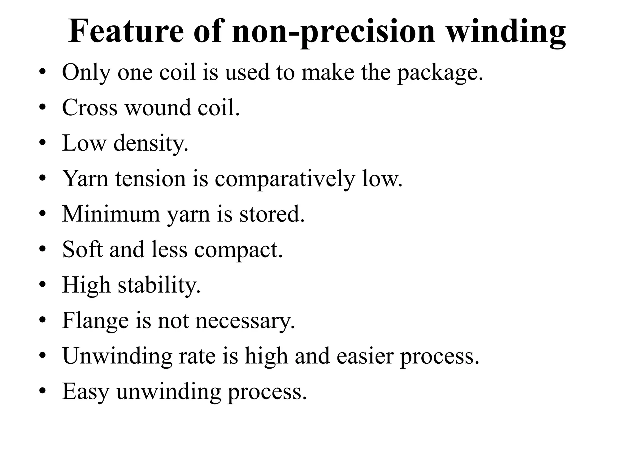 Feature of non-precision winding
• Only one coil is used to make the package.
• Cross wound coil.
• Low density.
• Yarn tension is comparatively low.
• Minimum yarn is stored.
• Soft and less compact.
• High stability.
• Flange is not necessary.
• Unwinding rate is high and easier process.
• Easy unwinding process.
 