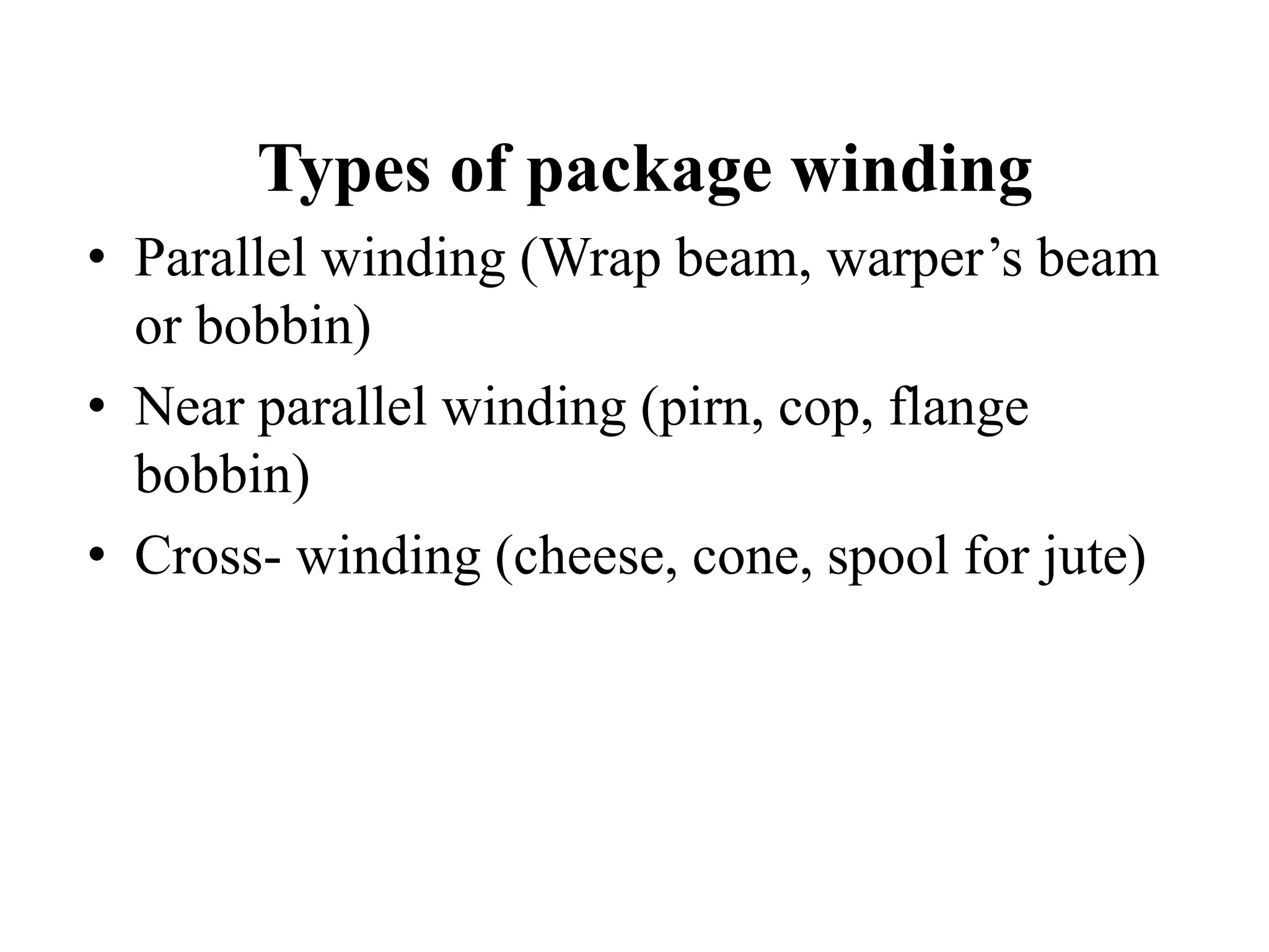 Types of package winding
• Parallel winding (Wrap beam, warper’s beam
or bobbin)
• Near parallel winding (pirn, cop, flange
bobbin)
• Cross- winding (cheese, cone, spool for jute)
 