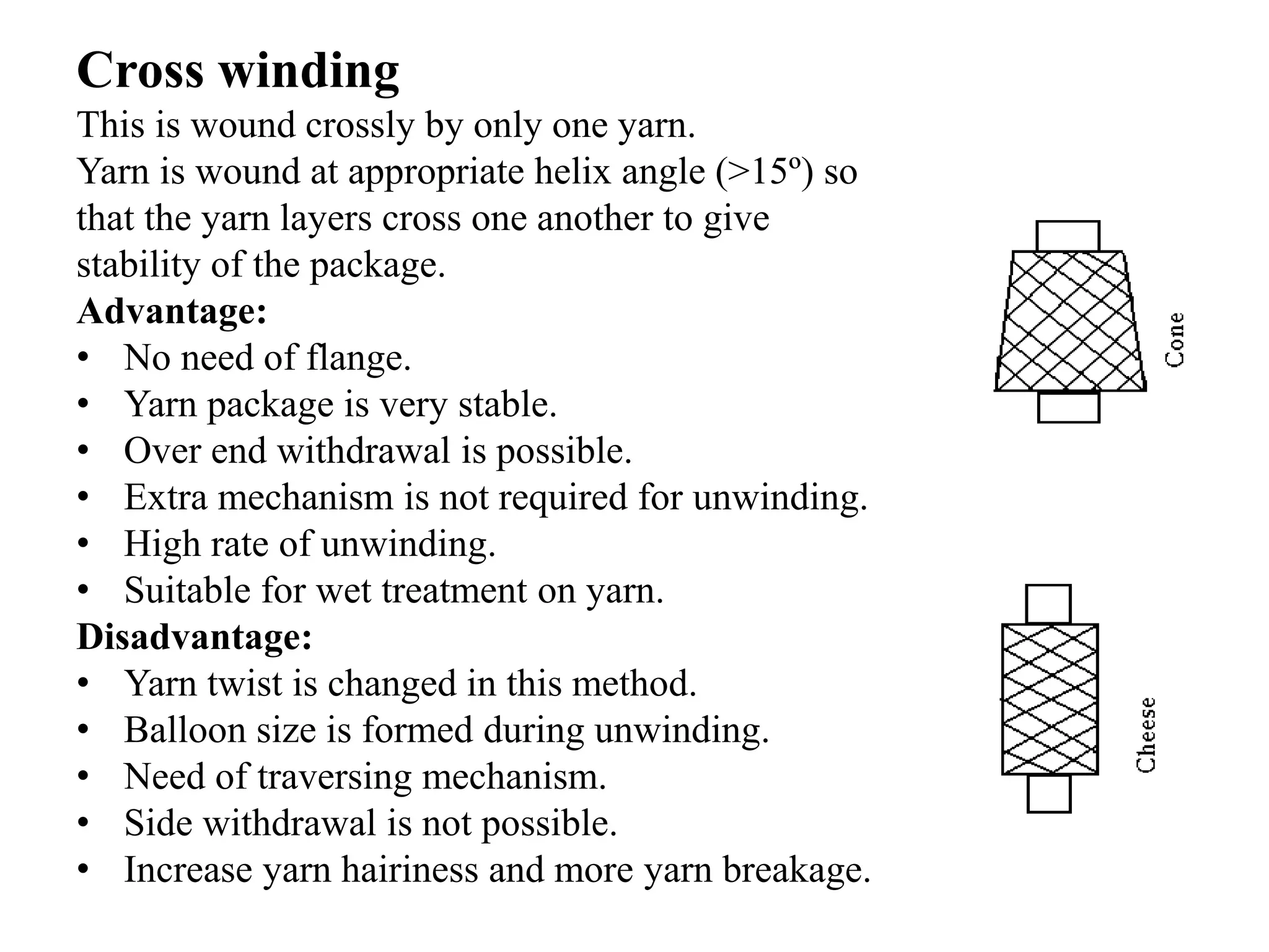 Cross winding
This is wound crossly by only one yarn.
Yarn is wound at appropriate helix angle (˃15º) so
that the yarn layers cross one another to give
stability of the package.
Advantage:
• No need of flange.
• Yarn package is very stable.
• Over end withdrawal is possible.
• Extra mechanism is not required for unwinding.
• High rate of unwinding.
• Suitable for wet treatment on yarn.
Disadvantage:
• Yarn twist is changed in this method.
• Balloon size is formed during unwinding.
• Need of traversing mechanism.
• Side withdrawal is not possible.
• Increase yarn hairiness and more yarn breakage.
 