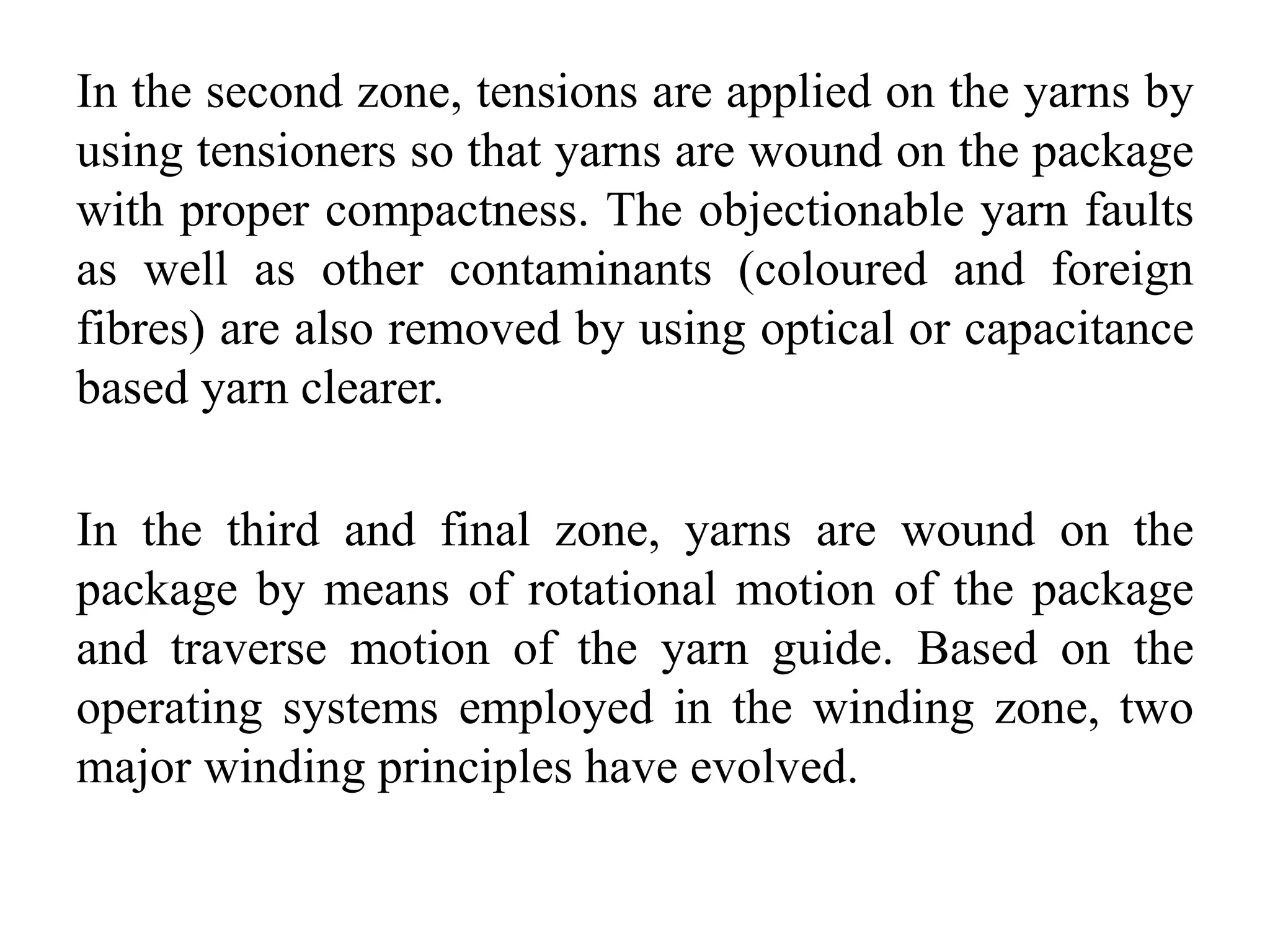 In the second zone, tensions are applied on the yarns by
using tensioners so that yarns are wound on the package
with proper compactness. The objectionable yarn faults
as well as other contaminants (coloured and foreign
fibres) are also removed by using optical or capacitance
based yarn clearer.
In the third and final zone, yarns are wound on the
package by means of rotational motion of the package
and traverse motion of the yarn guide. Based on the
operating systems employed in the winding zone, two
major winding principles have evolved.
 